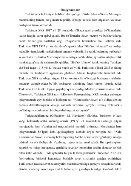 Ilmiybaza.uz 
Turkistonda hokimiyat bolsheviklar qo’liga o’tishi bilan o’lkada Muvaqqat 
hukumatning barcha bo’g’inlari tugatilib, o’rniga avvalo jazo organlari va sovet 
boshqaruv tizimi o’rnatildi. 
Turkiston XKS 1917 yil 28 noyabrda o’lkada qizil gvardiya bo’linmalarini 
tuzish haqida qaror qabul qiladi. Bu bo’linmalar Sovet tuzumi va bolsheviklarga 
qarshi ko’tarilgan dastlabki ongli chiqishlarni bostirishda faol ishtirok etdi. 
Turkiston XKS 1917 yil oxirlarida o’z qarori bilan “Sho’roi Islomiya” va boshqa 
mahalliy demokratik tashkilotlarni tarqatib yubordi. Bu tashkilotlarning rahbarlari 
keyinchalik Turkiston Muxtoriyati hukumatiga qo’shildilar, ayrimlari istiqlolchilik 
harakatiga g’oyaviy rahnamolik qildilar. “Sho’roi Ulamo” tashkilotining Toshkent 
sho’basi faqat 1918 yil 13 mayda yopib qo’yildi. Turkiston o’lkasi XKS o’zining 
tuzilishi va boshqaruv apparatlari jihatidan tubdan farqlanuvchi hukumat edi. 
Turkiston XKS tarkibiga kirgan 15 ta komissarlik o’lkadagi boshqaruv ishlarini 
butunlay qamrab olgan bo’lib, boshqaruv tizimining farqli tomoni shunda ediki, 
Turkiston XKS tashkil topgan paytdayoq Rossiyadagi Markaziy hukumatni tan oldi. 
Chunonchi, Turkiston XKS raisi F.Kolesov Petrograddagi XKS nomiga yuborgan 
telegrammada quyidagicha ta’kidlagan edi: “Komissarlar Soveti o’z oldiga sizning 
hamma dekretlaringizni amalga oshirish vazifasini qo’ydi...Bizning to’la-to’kis 
qo’llab quvvatlashimizni hisobga olishingizni so’raymiz”. 
Tadqiqotchilarning (Q.Rajabov, M. Haydarov) fikricha, Turkiston o’lkasi 
yangi hukumati o’sha kunning o’zida (1917y. 23 noyabr-E.B.) aholiga qilgan 
murojaatida ham o’zining asl maqsadlarini yashirib o’tirmadi. Murojaatda ham 
telegrammada bo’lgani kabi quyidagilarga alohida urg’u berilgan edi: “Xalq 
Komissarlari Soveti markaziy hokimiyatning barcha dekretlarini og’ishmay amalga 
oshiradi va o’z faoliyatida s’ezdning ...qarorlariga amal qiladi. Bu topshiriqlarni 
bajarish yo’lidagi har qanday qarshilik sovetlar tomonidan keskin choralar ko’rish 
bilan kutib olinadi”. Tadqiqotchilar to’g’ri ta’kidlaganlaridek, Turkiston XKS o’z 
faoliyatining birinchi kunlaridan boshlab sovet siyosatini amalga oshirishga, 
Turkiston o’lkasida sovet hokimiyatini mustahkamlashga qattiq va astoydil kirishdi. 
Barcha mahalliy sovetlarga zudlik bilan qizil gvardiya tuzishga kirishish taklif 
