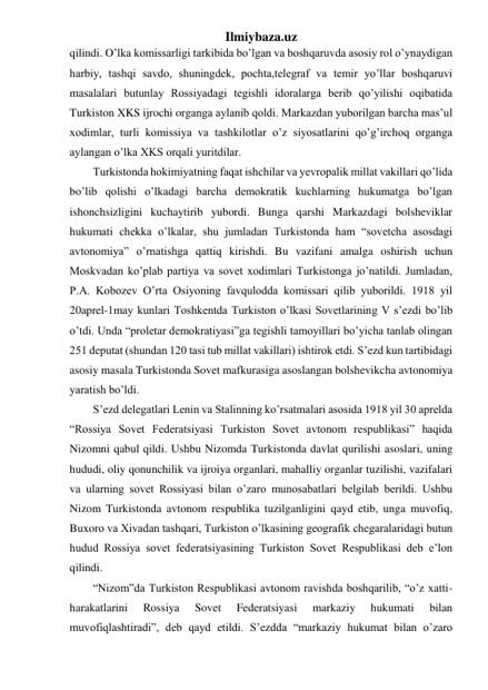 Ilmiybaza.uz 
qilindi. O’lka komissarligi tarkibida bo’lgan va boshqaruvda asosiy rol o’ynaydigan 
harbiy, tashqi savdo, shuningdek, pochta,telegraf va temir yo’llar boshqaruvi 
masalalari butunlay Rossiyadagi tegishli idoralarga berib qo’yilishi oqibatida 
Turkiston XKS ijrochi organga aylanib qoldi. Markazdan yuborilgan barcha mas’ul 
xodimlar, turli komissiya va tashkilotlar o’z siyosatlarini qo’g’irchoq organga 
aylangan o’lka XKS orqali yuritdilar. 
Turkistonda hokimiyatning faqat ishchilar va yevropalik millat vakillari qo’lida 
bo’lib qolishi o’lkadagi barcha demokratik kuchlarning hukumatga bo’lgan 
ishonchsizligini kuchaytirib yubordi. Bunga qarshi Markazdagi bolsheviklar 
hukumati chekka o’lkalar, shu jumladan Turkistonda ham “sovetcha asosdagi 
avtonomiya” o’rnatishga qattiq kirishdi. Bu vazifani amalga oshirish uchun 
Moskvadan ko’plab partiya va sovet xodimlari Turkistonga jo’natildi. Jumladan, 
P.A. Kobozev O’rta Osiyoning favqulodda komissari qilib yuborildi. 1918 yil 
20aprel-1may kunlari Toshkentda Turkiston o’lkasi Sovetlarining V s’ezdi bo’lib 
o’tdi. Unda “proletar demokratiyasi”ga tegishli tamoyillari bo’yicha tanlab olingan 
251 deputat (shundan 120 tasi tub millat vakillari) ishtirok etdi. S’ezd kun tartibidagi 
asosiy masala Turkistonda Sovet mafkurasiga asoslangan bolshevikcha avtonomiya 
yaratish bo’ldi. 
S’ezd delegatlari Lenin va Stalinning ko’rsatmalari asosida 1918 yil 30 aprelda 
“Rossiya Sovet Federatsiyasi Turkiston Sovet avtonom respublikasi” haqida 
Nizomni qabul qildi. Ushbu Nizomda Turkistonda davlat qurilishi asoslari, uning 
hududi, oliy qonunchilik va ijroiya organlari, mahalliy organlar tuzilishi, vazifalari 
va ularning sovet Rossiyasi bilan o’zaro munosabatlari belgilab berildi. Ushbu 
Nizom Turkistonda avtonom respublika tuzilganligini qayd etib, unga muvofiq, 
Buxoro va Xivadan tashqari, Turkiston o’lkasining geografik chegaralaridagi butun 
hudud Rossiya sovet federatsiyasining Turkiston Sovet Respublikasi deb e’lon 
qilindi. 
“Nizom”da Turkiston Respublikasi avtonom ravishda boshqarilib, “o’z xatti-
harakatlarini 
Rossiya 
Sovet 
Federatsiyasi 
markaziy 
hukumati 
bilan 
muvofiqlashtiradi”, deb qayd etildi. S’ezdda “markaziy hukumat bilan o’zaro 
