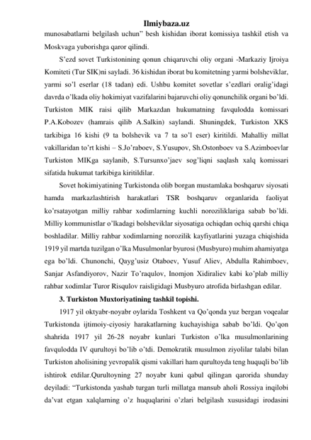 Ilmiybaza.uz 
munosabatlarni belgilash uchun” besh kishidan iborat komissiya tashkil etish va 
Moskvaga yuborishga qaror qilindi. 
S’ezd sovet Turkistonining qonun chiqaruvchi oliy organi -Markaziy Ijroiya 
Komiteti (Tur SIK)ni sayladi. 36 kishidan iborat bu komitetning yarmi bolsheviklar, 
yarmi so’l eserlar (18 tadan) edi. Ushbu komitet sovetlar s’ezdlari oralig’idagi 
davrda o’lkada oliy hokimiyat vazifalarini bajaruvchi oliy qonunchilik organi bo’ldi. 
Turkiston MIK raisi qilib Markazdan hukumatning favqulodda komissari 
P.A.Kobozev (hamrais qilib A.Salkin) saylandi. Shuningdek, Turkiston XKS 
tarkibiga 16 kishi (9 ta bolshevik va 7 ta so’l eser) kiritildi. Mahalliy millat 
vakillaridan to’rt kishi – S.Jo’raboev, S.Yusupov, Sh.Ostonboev va S.Azimboevlar 
Turkiston MIKga saylanib, S.Tursunxo’jaev sog’liqni saqlash xalq komissari 
sifatida hukumat tarkibiga kiritildilar. 
Sovet hokimiyatining Turkistonda olib borgan mustamlaka boshqaruv siyosati 
hamda markazlashtirish harakatlari TSR boshqaruv organlarida faoliyat 
ko’rsatayotgan milliy rahbar xodimlarning kuchli noroziliklariga sabab bo’ldi. 
Milliy kommunistlar o’lkadagi bolsheviklar siyosatiga ochiqdan ochiq qarshi chiqa 
boshladilar. Milliy rahbar xodimlarning norozilik kayfiyatlarini yuzaga chiqishida 
1919 yil martda tuzilgan o’lka Musulmonlar byurosi (Musbyuro) muhim ahamiyatga 
ega bo’ldi. Chunonchi, Qayg’usiz Otaboev, Yusuf Aliev, Abdulla Rahimboev, 
Sanjar Asfandiyorov, Nazir To’raqulov, Inomjon Xidiraliev kabi ko’plab milliy 
rahbar xodimlar Turor Risqulov raisligidagi Musbyuro atrofida birlashgan edilar. 
3. Turkiston Muxtoriyatining tashkil topishi. 
1917 yil oktyabr-noyabr oylarida Toshkent va Qo’qonda yuz bergan voqealar 
Turkistonda ijtimoiy-ciyosiy harakatlarning kuchayishiga sabab bo’ldi. Qo’qon 
shahrida 1917 yil 26-28 noyabr kunlari Turkiston o’lka musulmonlarining 
favqulodda IV qurultoyi bo’lib o’tdi. Demokratik musulmon ziyolilar talabi bilan 
Turkiston aholisining yevropalik qismi vakillari ham qurultoyda teng huquqli bo’lib 
ishtirok etdilar.Qurultoyning 27 noyabr kuni qabul qilingan qarorida shunday 
deyiladi: “Turkistonda yashab turgan turli millatga mansub aholi Rossiya inqilobi 
da’vat etgan xalqlarning o’z huquqlarini o’zlari belgilash xususidagi irodasini 
