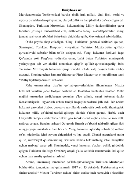 Ilmiybaza.uz 
Murojaatnomada Turkistondagi barcha aholi: irqi, millati, dini, jinsi, yoshi va 
siyosiy qarashlaridan qat’iy nazar, ular yakdillik va hamjihatlikka da’vat etilgan edi. 
Shuningdek, Turkiston Muxtoriyati hukumatining Milliy davlatchilikning qaror 
topishini jo’shqin muborakbod etib, matbuotda taniqli ma’rifatparvarlar, diniy, 
jamoat va siyosat arboblari birin-ketin chiqishlar qilib, Muxtoriyatni tabrikladilar. 
O’sha paytda chop etiladigan “Ulug’ Turkiston” gazetasi sahifalari Qo’qon, 
Samarqand, Toshkent, Kaspiyorti viloyatidan Turkiston Muxtoriyatini qo’llab-
quvvatlovchi xabarlar bilan to’lib toshgan edi. Yangi hukumat faoliyati faqat 
Qo’qonda yoki Farg’ona vodiysida emas, balki butun Turkiston mintaqasida 
yashayotgan tub yer aholisi tomonidan qizg’in qo’llab-quvvatlanganligi bois, 
Turkiston Muxtoriyati hukumati qisqa muddat ichida xalq orasida katta e’tibor 
qozondi. Shuning uchun ham ma’rifatparvar Fitrat Muxtoriyat e’lon qilingan tunni 
“Milliy laylatulqadrimiz” deb atadi. 
Xalq ommasining qizg’in qo’llab-quvvatlashidan ilhomlangan Muxtor 
hukumat vakillari jadal faoliyat boshladilar. Dastlabki kunlardan boshlab Millat 
majlisi tomonidan tasdiqlangan qonunlar e’lon qilinib, yangi hukumat davlat 
Konstitutsiyasini tayyorlash uchun taniqli huquqshunoslarni jalb etdi. Bir nechta 
hukumat gazetalari o’zbek, qozoq va rus tillarida nashr etila boshlandi. Shuningdek, 
hukumat milliy qo’shinni tashkil qilishga alohida e’tibor qaratdi. Harbiy vazir 
Ubaydulla Xo’jaev ishtirokida o’tkazilgan ko’rik-parad vaqtida askarlar soni 2000 
nafarga yetgan. Bundan tashqari Qo’qonda Ergash qo’rboshi rahbarlik qilgan ikki 
mingga yaqin mirshablar ham bor edi. Yangi hukumat iqtisodiy sohada 30 million 
so’m miqdorida ichki zayom chiqarishni yo’lga quydi. Chunki gazetalarni nashr 
qilish, muxtoriyat qo’shinlarining ta’minoti hamda hukumatning ichki harajatlari 
uchun mablag’ zarur edi. Shuningdek, yangi hukumat a’zolari ochlik girdobida 
qolgan Turkiston aholisiga Orenburg orqali g’alla keltirish muammosini hal qilish 
uchun ham amaliy qadamlar tashladi. 
Ammo, umumxalq tomonidan qo’llab-quvvatlangan Turkiston Muxtoriyati 
bolsheviklar tomonidan ma’qullanmadi. 1917 yil 13 dekabrda Toshkentning eski 
shahar aholisi “ Muxtor Turkiston uchun” shiori ostida tinch namoyish o’tkazdilar. 
