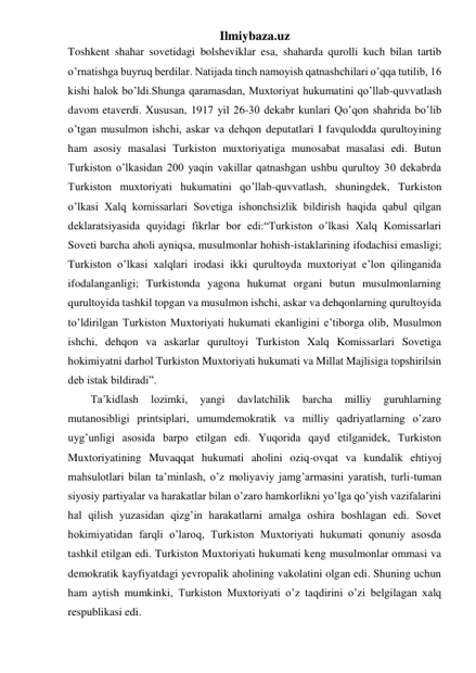 Ilmiybaza.uz 
Toshkent shahar sovetidagi bolsheviklar esa, shaharda qurolli kuch bilan tartib 
o’rnatishga buyruq berdilar. Natijada tinch namoyish qatnashchilari o’qqa tutilib, 16 
kishi halok bo’ldi.Shunga qaramasdan, Muxtoriyat hukumatini qo’llab-quvvatlash 
davom etaverdi. Xususan, 1917 yil 26-30 dekabr kunlari Qo’qon shahrida bo’lib 
o’tgan musulmon ishchi, askar va dehqon deputatlari I favqulodda qurultoyining 
ham asosiy masalasi Turkiston muxtoriyatiga munosabat masalasi edi. Butun 
Turkiston o’lkasidan 200 yaqin vakillar qatnashgan ushbu qurultoy 30 dekabrda 
Turkiston muxtoriyati hukumatini qo’llab-quvvatlash, shuningdek, Turkiston 
o’lkasi Xalq komissarlari Sovetiga ishonchsizlik bildirish haqida qabul qilgan 
deklaratsiyasida quyidagi fikrlar bor edi:“Turkiston o’lkasi Xalq Komissarlari 
Soveti barcha aholi ayniqsa, musulmonlar hohish-istaklarining ifodachisi emasligi; 
Turkiston o’lkasi xalqlari irodasi ikki qurultoyda muxtoriyat e’lon qilinganida 
ifodalanganligi; Turkistonda yagona hukumat organi butun musulmonlarning 
qurultoyida tashkil topgan va musulmon ishchi, askar va dehqonlarning qurultoyida 
to’ldirilgan Turkiston Muxtoriyati hukumati ekanligini e’tiborga olib, Musulmon 
ishchi, dehqon va askarlar qurultoyi Turkiston Xalq Komissarlari Sovetiga 
hokimiyatni darhol Turkiston Muxtoriyati hukumati va Millat Majlisiga topshirilsin 
deb istak bildiradi”. 
Ta’kidlash 
lozimki, 
yangi 
davlatchilik 
barcha 
milliy 
guruhlarning 
mutanosibligi printsiplari, umumdemokratik va milliy qadriyatlarning o’zaro 
uyg’unligi asosida barpo etilgan edi. Yuqorida qayd etilganidek, Turkiston 
Muxtoriyatining Muvaqqat hukumati aholini oziq-ovqat va kundalik ehtiyoj 
mahsulotlari bilan ta’minlash, o’z moliyaviy jamg’armasini yaratish, turli-tuman 
siyosiy partiyalar va harakatlar bilan o’zaro hamkorlikni yo’lga qo’yish vazifalarini 
hal qilish yuzasidan qizg’in harakatlarni amalga oshira boshlagan edi. Sovet 
hokimiyatidan farqli o’laroq, Turkiston Muxtoriyati hukumati qonuniy asosda 
tashkil etilgan edi. Turkiston Muxtoriyati hukumati keng musulmonlar ommasi va 
demokratik kayfiyatdagi yevropalik aholining vakolatini olgan edi. Shuning uchun 
ham aytish mumkinki, Turkiston Muxtoriyati o’z taqdirini o’zi belgilagan xalq 
respublikasi edi. 
