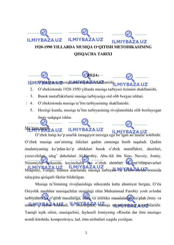 1 
 
 
 
 
 
 
1920-1990 YILLARDA MUSIQA O‘QITISH METODIKASINING 
QISQACHA TARIXI 
 
 
REJA: 
1. 
O’zbekiston musiqa madaniyatini shakllanishi. 
2. 
O’zbekistonda 1920-1950 yillarda musiqa tarbiyasi tizimini shakllanishi.  
3. 
Buюk mutaffakirlarni musiqa tarbiyasiga oid olib borgan ishlari. 
4. 
O’zbekistonda musiqa ta’lim tarbiyasining shakllanishi. 
5. 
Hozirgi kunda, musiqa ta’lim tarbiyasining rivojlanishida olib borilayogan 
ilmiy tadqiqot ishlar. 
Ma’ruza matni 
 
O’zbek halqi ko’p asarlik taraqqiyot tarixiga ega bo’lgan an’analar sohibidir. 
O’zbek musiqa san’atining ildizlari qadim zamonga borib taqaladi. Qadim 
madaniyaning ko’pdan-ko’p obidalari buюk o’zbek mutaffakiri, shoirlari, 
yozuvchilari, ulug’ daholalari Al-Farobiy, Abu-Ali ibn Sino, Navoiy, Jomiy, 
Nizomiylar lirikasida, keyinchalik esa o’zbek shoirlari va ma’rifatparvarlari 
Muqimiy, Furqat, Hamza asarlarida musiqa tarbiyasi va ta’lim berish borasida 
talaygina qiziqarli fikrlar bildirilgan. 
 
Musiqa ta’limining rivojlanishiga nihoyatda katta ahamiyat bergan, O’rta 
Osiyolik mashhur musiqachilar orasidagi olim Muhammad Farobiy yosh avlodni 
tarbiyalash va o’qiish masalariga, etika va estetika masalalariga ko’plab ilmiy va 
amaliy g’oyalar bildiradi. U shuningdek, musiqa nazariyasining asoschilaridir. 
Taniqli tojik olimi, musiqachisi, faylasufi Jomiyning «Risolai dar ilmi musiqa» 
nomli kitobida, kompozitsiya, lad, ritm nisbatlari xaqida yozilgan. 
