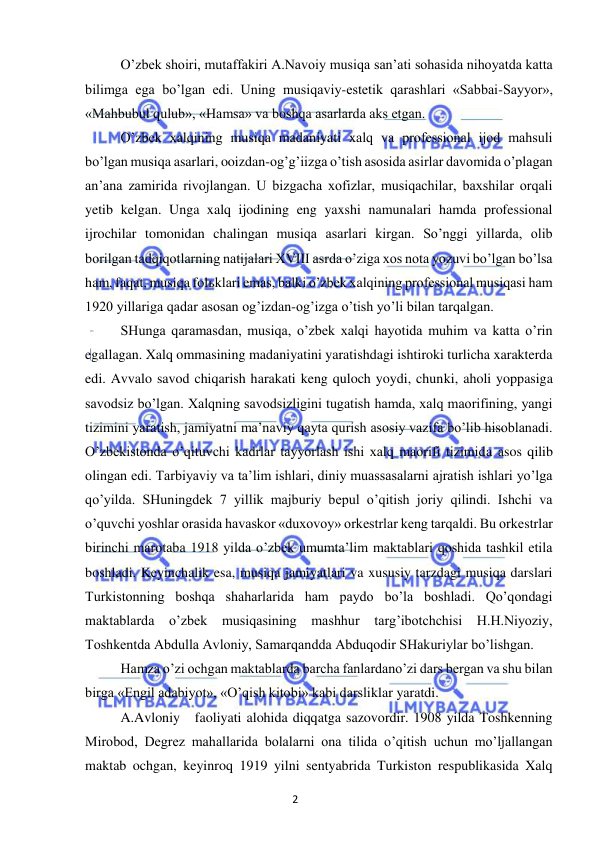 2 
 
 
 
O’zbek shoiri, mutaffakiri A.Navoiy musiqa san’ati sohasida nihoyatda katta 
bilimga ega bo’lgan edi. Uning musiqaviy-estetik qarashlari «Sabbai-Sayyor», 
«Mahbubul qulub», «Hamsa» va boshqa asarlarda aks etgan. 
 
O’zbek xalqining musiqa madaniyati xalq va professional ijod mahsuli 
bo’lgan musiqa asarlari, ooizdan-og’g’iizga o’tish asosida asirlar davomida o’plagan 
an’ana zamirida rivojlangan. U bizgacha xofizlar, musiqachilar, baxshilar orqali 
yetib kelgan. Unga xalq ijodining eng yaxshi namunalari hamda professional 
ijrochilar tomonidan chalingan musiqa asarlari kirgan. So’nggi yillarda, olib 
borilgan tadqiqotlarning natijalari XVIII asrda o’ziga xos nota yozuvi bo’lgan bo’lsa 
ham, faqat, musiqa folьklari emas, balki o’zbek xalqining professional musiqasi ham 
1920 yillariga qadar asosan og’izdan-og’izga o’tish yo’li bilan tarqalgan.  
 
SHunga qaramasdan, musiqa, o’zbek xalqi hayotida muhim va katta o’rin 
egallagan. Xalq ommasining madaniyatini yaratishdagi ishtiroki turlicha xarakterda 
edi. Avvalo savod chiqarish harakati keng quloch yoydi, chunki, aholi yoppasiga 
savodsiz bo’lgan. Xalqning savodsizligini tugatish hamda, xalq maorifining, yangi 
tizimini yaratish, jamiyatni ma’naviy qayta qurish asosiy vazifa bo’lib hisoblanadi. 
O’zbekistonda o’qituvchi kadrlar tayyorlash ishi xalq maorifi tizimida asos qilib 
olingan edi. Tarbiyaviy va ta’lim ishlari, diniy muassasalarni ajratish ishlari yo’lga 
qo’yilda. SHuningdek 7 yillik majburiy bepul o’qitish joriy qilindi. Ishchi va 
o’quvchi yoshlar orasida havaskor «duxovoy» orkestrlar keng tarqaldi. Bu orkestrlar 
birinchi marotaba 1918 yilda o’zbek umumta’lim maktablari qoshida tashkil etila 
boshladi. Keyinchalik esa, musiqa jamiyatlari va xususiy tarzdagi musiqa darslari 
Turkistonning boshqa shaharlarida ham paydo bo’la boshladi. Qo’qondagi 
maktablarda o’zbek 
musiqasining mashhur 
targ’ibotchchisi H.H.Niyoziy, 
Toshkentda Abdulla Avloniy, Samarqandda Abduqodir SHakuriylar bo’lishgan. 
 
Hamza o’zi ochgan maktablarda barcha fanlardano’zi dars bergan va shu bilan 
birga «Engil adabiyot», «O’qish kitobi» kabi darsliklar yaratdi. 
 
A.Avloniy  faoliyati alohida diqqatga sazovordir. 1908 yilda Toshkenning 
Mirobod, Degrez mahallarida bolalarni ona tilida o’qitish uchun mo’ljallangan 
maktab ochgan, keyinroq 1919 yilni sentyabrida Turkiston respublikasida Xalq 
