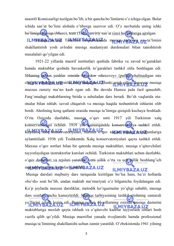 3 
 
 
maorifi Komissarligi tuzilgan bo’lib, u bir qancha bo’limlarni o’z ichiga olgan. Bular 
ichida san’at bo’limi alohida e’tiborga sazovor edi. O’z navbatida uning ichki 
bo’limiga musiqa (Muzo), teatr (Teo), tasviriy san’at (izo) bo’limlariga ajralgan. 
 
Musiqa bo’limi Turkiston respublikasida musiqa tarbiyais va ta’limini 
shakllantirish yosh avlodni musiqa madaniyati durdonalari bilan tanishtirish 
masalalari qo’yilgan edi.  
 
1921-22 yillarda maorif institutlari qoshida fabrika va zavod to’garaklari 
hamda maktablar qoshida havaskorlik to’garaklari tashkil etila boshlagan edi. 
SHuning uchun yoshlar orasida havaskor «duxovoy» (puflab chalinadigan mis 
cholg’u asboblari) orkestrlar keng tarqalgan. CHunki urish yillari duxovoy musiqa 
maxsus ramziy ma’no kasb egan edi. Bu davrda Hamza juda faol qanashib, 
Farg’onadagi makablarning birida u ashuladan dars beradi. Bo’sh vaqlarida ota-
onalar bilan ishlab, savod chiqarish va musiqa haqida tushuntirish ishlarini olib 
bordi. Aholining keng qatlami orasida musiqa ta’limiga qiziqish kuchaya boshladi. 
O’rta Osiyoda dastlabki, musiqa o’quv юrti 1917 yili Turkiston xalq 
konservatoriyasi ochildi. 1919 yili Samarqandda konservatoriya tashkil etildi. 
Keyinroq xalq konservatoriyalari, maxsus o’quv юrtlari musiqa texnikumlariga 
aylantiriladi. 1936 yili Toshkentda Xalq konservatoriyalari qayta tashkil etildi. 
Maxsus o’quv юrtlari bilan bir qatorda musiqa maktablari, musiqa o’qituvchilari 
tayyorlaydigan instruktorlar kurslari ochildi. Turkiston maktablari uchun dastlabki, 
o’quv dasturlari va rejalari yaratildi. yetti yillik o’rta va uch yillik boshlang’ich 
maktablari uchun dasturlar yaratildi.  
 Musiqa darslari majburiy dars tariqasida kiritilgan bo’lsa ham, ba’zi hollarda 
«bo’sh» soat bo’lib, undan maktab ma’muriyati o’z bilganicha foydalangan edi. 
Ko’p joylarda maxsus darsliklar, metodik ko’rgazmalar yo’qligi sababli, musiqa 
dars soatlari ancha kamaytirildi. Musiqa tarbiyasining tashkil etishning samarali 
yo’llarini izlash lozim edi. Buning uchun 40-yillarning oxirida musiqa dasturini 
maktablariga moslab qayta ishlash va o’qituvchi kadrlar tayyorlash ishlari bosh 
vazifa qilib qo’yildi. Musiqa maorifini yanada rivojlanishi hamda professional 
musiqa ta’limining shakillanishi uchun zamin yaratildi. O’zbekistonda 1941 yilning 
