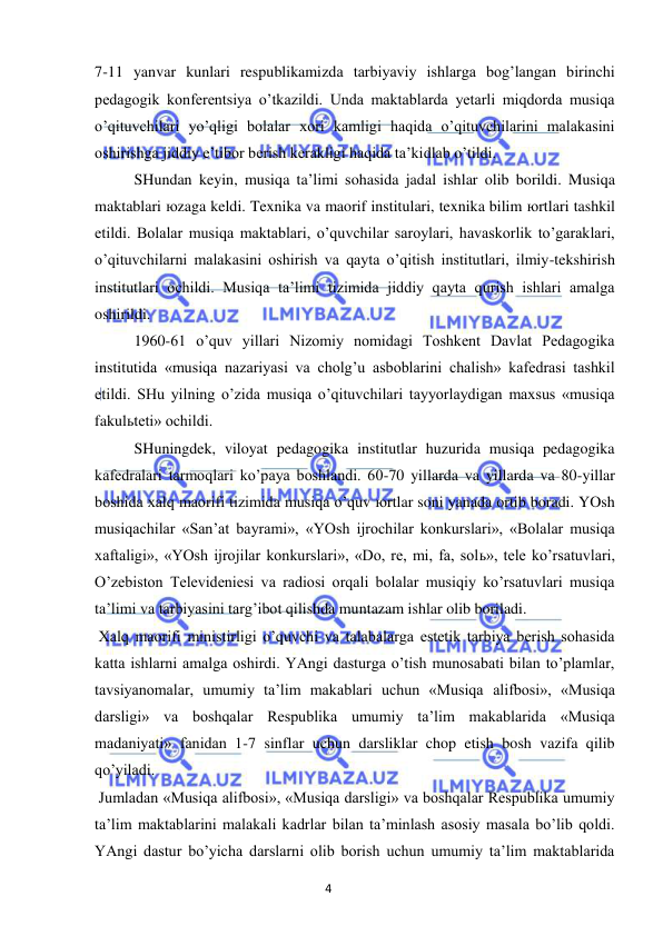 4 
 
 
7-11 yanvar kunlari respublikamizda tarbiyaviy ishlarga bog’langan birinchi 
pedagogik konferentsiya o’tkazildi. Unda maktablarda yetarli miqdorda musiqa 
o’qituvchilari yo’qligi bolalar xori kamligi haqida o’qituvchilarini malakasini 
oshirishga jiddiy e’tibor berish kerakligi haqida ta’kidlab o’tildi. 
 
SHundan keyin, musiqa ta’limi sohasida jadal ishlar olib borildi. Musiqa 
maktablari юzaga keldi. Texnika va maorif institulari, texnika bilim юrtlari tashkil 
etildi. Bolalar musiqa maktablari, o’quvchilar saroylari, havaskorlik to’garaklari, 
o’qituvchilarni malakasini oshirish va qayta o’qitish institutlari, ilmiy-tekshirish 
institutlari ochildi. Musiqa ta’limi tizimida jiddiy qayta qurish ishlari amalga 
oshirildi.  
 
1960-61 o’quv yillari Nizomiy nomidagi Toshkent Davlat Pedagogika 
institutida «musiqa nazariyasi va cholg’u asboblarini chalish» kafedrasi tashkil 
etildi. SHu yilning o’zida musiqa o’qituvchilari tayyorlaydigan maxsus «musiqa 
fakulьteti» ochildi.  
 
SHuningdek, viloyat pedagogika institutlar huzurida musiqa pedagogika 
kafedralari tarmoqlari ko’paya boshlandi. 60-70 yillarda va yillarda va 80-yillar 
boshida xalq maorifi tizimida musiqa o’quv юrtlar soni yanada ortib boradi. YOsh 
musiqachilar «San’at bayrami», «YOsh ijrochilar konkurslari», «Bolalar musiqa 
xaftaligi», «YOsh ijrojilar konkurslari», «Do, re, mi, fa, solь», tele ko’rsatuvlari, 
O’zebiston Televideniesi va radiosi orqali bolalar musiqiy ko’rsatuvlari musiqa 
ta’limi va tarbiyasini targ’ibot qilishda muntazam ishlar olib boriladi. 
 Xalq maorifi ministirligi o’quvchi va talabalarga estetik tarbiya berish sohasida 
katta ishlarni amalga oshirdi. YAngi dasturga o’tish munosabati bilan to’plamlar, 
tavsiyanomalar, umumiy ta’lim makablari uchun «Musiqa alifbosi», «Musiqa 
darsligi» va boshqalar Respublika umumiy ta’lim makablarida «Musiqa 
madaniyati» fanidan 1-7 sinflar uchun darsliklar chop etish bosh vazifa qilib 
qo’yiladi. 
 Jumladan «Musiqa alifbosi», «Musiqa darsligi» va boshqalar Respublika umumiy 
ta’lim maktablarini malakali kadrlar bilan ta’minlash asosiy masala bo’lib qoldi. 
YAngi dastur bo’yicha darslarni olib borish uchun umumiy ta’lim maktablarida 
