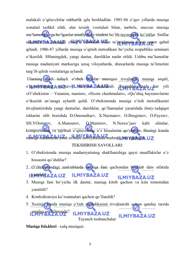 5 
 
 
malakali o’qituvchilar rahbarlik qila boshladilar. 1985-86 o’quv yillarda musiqa 
xonalari tashkil eildi, ular texnik vositalari bilan, mebelь, maxsus musiqa 
ma’lumotiga ega bo’lganlar amaliyotchi-student bo’lib tayorgarlik ko’rdilar. Sinflar 
uskunalar va musiqali cholg’u asboblari bilan ta’minlansin-degan qaror qabul 
qilindi. 1986-87 yillarda musiqa o’qitish metodikasi bo’yicha respublika seminari 
o’tkazildi. SHuningdek, yangi dastur, darsliklar nashr etildi. Ushbu ma’lumotlar 
musiqa madaniyati markaziga uzoq viloyatlarda, shaxarlarda musiqa ta’limotini 
targ’ib qilish vositalariga aylandi. 
 Ularning ijodi tufayli o’zbek bolalar musiqasi rivojlandi, musiqa orqali, 
o’quvchilarning ma’naviy dunyosi shakllandi. Respublikamizda har yili 
«O’zbekiston – Vatanim, manim», «Ilxom chashmalari», «Qo’shiq bayram»larini 
o’tkazish an’anaga aylanib qoldi. O’zbekistonda musiqa o’tish metodikasini 
rivojlantirishda yangi dasturlar, darsliklar, qo’llanmalar yaratishda ilmiy-tadqiqot 
ishlarini olib borishda D.Omonullaev, X.Nurmatov, O.Ibragimov, O.Fayziev, 
SH.YOrmatov, 
A.Mansurov, 
Q.Mamirov, 
N.Norxo’jaev 
kabi 
olimlar, 
kompozitorlar va tajribali o’qituvchilar o’z hissalarini qo’shdilar. Hozirgi kunda 
musiqa madaniyati yosh avlodni tarbiyalashda muhim o’rin egallaydi. 
TEKSHIRISH SAVOLLARI: 
1. O’zbekistonda musiqa madaniyatining shakllanishiga qaysi muaffakirlar o’z 
hissasini qo’shdilar? 
2. O’zbekistondagi maktablarda musiqa fani qachondan boshlab dars sifatida 
kiritildi? 
3. Musiqa fani bo’yicha ilk dastur, musiqa kitob qachon va kim tomonidan 
yaratildi? 
4. Konfediratsiya ko’rsatmalari qachon qo’llanildi? 
5. Xozirgi kunda musiqa o’tish metodikasini rivojlanishi uchun qanday tarzda 
amalga oshirilmoqda? 
Tayanch tushunchalar: 
Musiqa folьklori –xalq musiqasi. 
