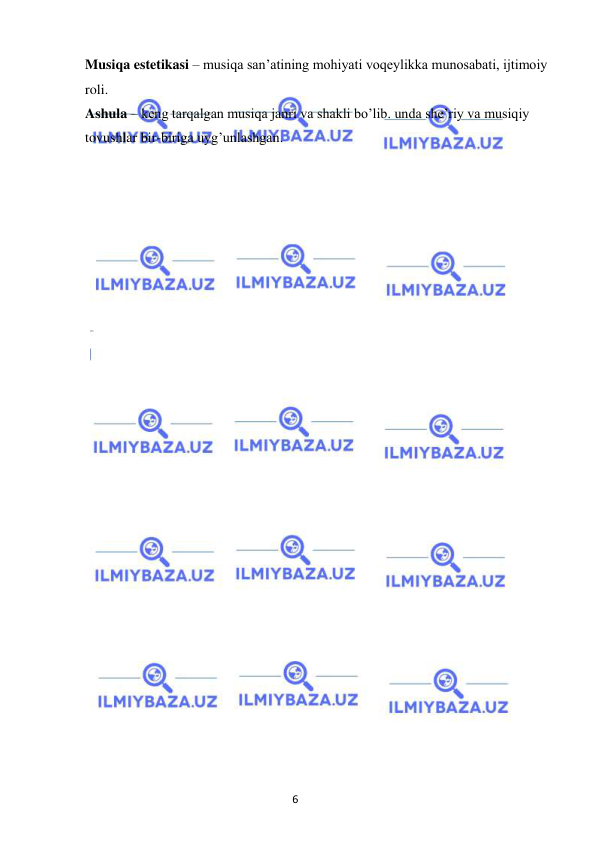 6 
 
 
Musiqa estetikasi – musiqa san’atining mohiyati voqeylikka munosabati, ijtimoiy 
roli. 
Ashula – keng tarqalgan musiqa janri va shakli bo’lib. unda she’riy va musiqiy 
tovushlar bir-biriga uyg’unlashgan.  
 
 
 
 
 
 
 
 
 
