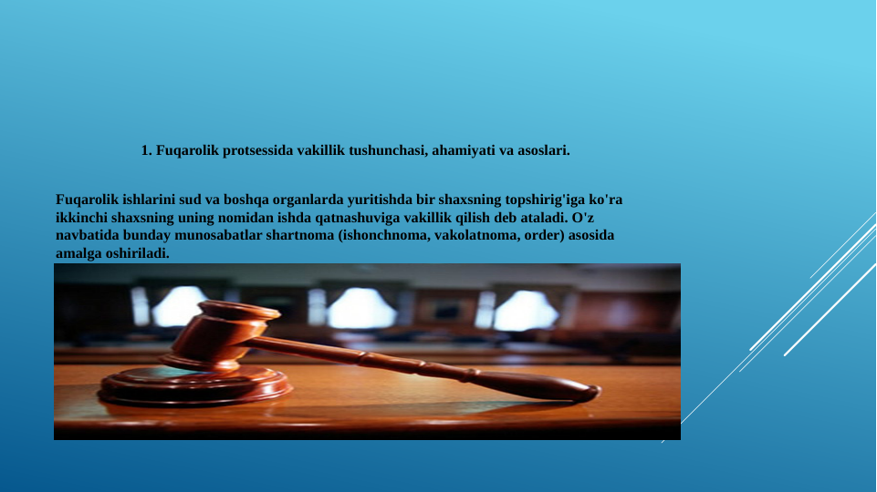 1. Fuqarolik protsessida vakillik tushunchasi, ahamiyati va asoslari.
Fuqarolik ishlarini sud va boshqa organlarda yuritishda bir shaxsning topshirig'iga ko'ra 
ikkinchi shaxsning uning nomidan ishda qatnashuviga vakillik qilish deb ataladi. O'z 
navbatida bunday munosabatlar shartnoma (ishonchnoma, vakolatnoma, order) asosida 
amalga oshiriladi.
Fuqarolik sud ishlarini yuritishda advokatning ishtiroki esa ana shu vakillik institutining eng 
ko'p namoyon bo'ladigan turlaridan biri hisoblanadi.
