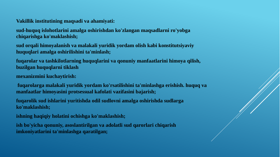 Vakillik institutining maqsadi va ahamiyati:
sud-huquq islohotlarini amalga oshirishdan ko'zlangan maqsadlarni ro'yobga 
chiqarishga ko'maklashish;
sud orqali himoyalanish va malakali yuridik yordam olish kabi konstitutsiyaviy 
huquqlari amalga oshirilishini ta'minlash;
fuqarolar va tashkilotlarning huquqlarini va qonuniy manfaatlarini himoya qilish, 
buzilgan huquqlarni tiklash
mexanizmini kuchaytirish: 
 fuqarolarga malakali yuridik yordam ko'rsatilishini ta'minlashga erishish. huquq va 
manfaatlar himoyasini protsessual kafolati vazifasini bajarish;
fuqarolik sud ishlarini yuritishda odil sudlovni amalga oshirishda sudlarga 
ko'maklashish;
ishning haqiqiy holatini ochishga ko'maklashish;
ish bo'yicha qonuniy, asoslantirilgan va adolatli sud qarorlari chiqarish 
imkoniyatlarini ta'minlashga qaratilgan;
