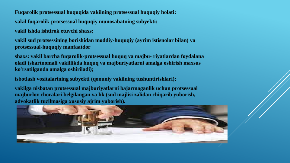Fuqarolik protsessual huquqida vakilning protsessual huquqiy holati:
vakil fuqarolik-protsessual huquqiy munosabatning subyekti:
vakil ishda ishtirok etuvchi shaxs;
vakil sud protsessining borishidan moddiy-huquqiy (ayrim istisnolar bilan) va 
protsessual-huquqiy manfaatdor
shaxs: vakil barcha fuqarolik-protsessual huquq va majbu- riyatlardan foydalana 
oladi (shartnomali vakillikda huquq va majburiyatlarni amalga oshirish maxsus 
ko'rsatilganda amalga oshiriladi); 
isbotlash vositalarining subyekti (qonuniy vakilning tushuntirishlari);
vakilga nisbatan protsessual majburiyatlarni bajarmaganlik uchun protsessual 
majburlov choralari belgilangan va hk (sud majlisi zalidan chiqarib yuborish, 
advokatlik tuzilmasiga xususiy ajrim yuborish).
