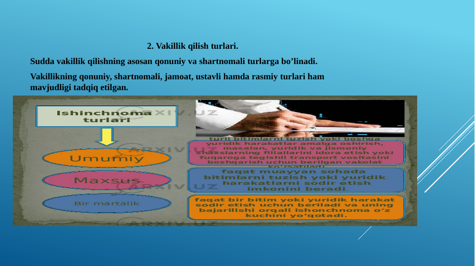 2. Vakillik qilish turlari.
Sudda vakillik qilishning asosan qonuniy va shartnomali turlarga bo’linadi. 
Vakillikning qonuniy, shartnomali, jamoat, ustavli hamda rasmiy turlari ham 
mavjudligi tadqiq etilgan.
