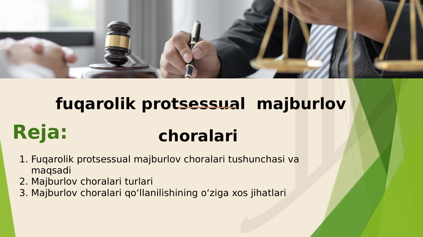 fuqarolik protsessual  majburlov 
choralari 
Reja:
1. Fuqarolik protsessual majburlov choralari tushunchasi va 
maqsadi
2. Majburlov choralari turlari
3. Majburlov choralari qo‘llanilishining o‘ziga xos jihatlari
