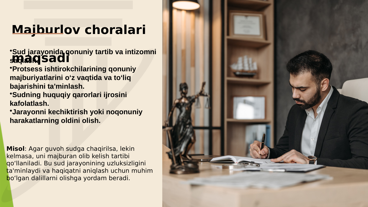 Majburlov choralari 
maqsadi
•Sud jarayonida qonuniy tartib va intizomni 
saqlash.
•Protsess ishtirokchilarining qonuniy 
majburiyatlarini o‘z vaqtida va to‘liq 
bajarishini ta'minlash.
•Sudning huquqiy qarorlari ijrosini 
kafolatlash.
•Jarayonni kechiktirish yoki noqonuniy 
harakatlarning oldini olish. 
Misol: Agar guvoh sudga chaqirilsa, lekin 
kelmasa, uni majburan olib kelish tartibi 
qo‘llaniladi. Bu sud jarayonining uzluksizligini 
ta'minlaydi va haqiqatni aniqlash uchun muhim 
bo‘lgan dalillarni olishga yordam beradi.
