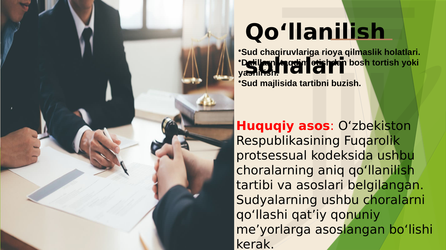 Qo‘llanilish 
sohalari
•Sud chaqiruvlariga rioya qilmaslik holatlari.
•Dalillarni taqdim etishdan bosh tortish yoki 
yashirish.
•Sud majlisida tartibni buzish. 
Huquqiy asos: O‘zbekiston 
Respublikasining Fuqarolik 
protsessual kodeksida ushbu 
choralarning aniq qo‘llanilish 
tartibi va asoslari belgilangan. 
Sudyalarning ushbu choralarni 
qo‘llashi qat’iy qonuniy 
me’yorlarga asoslangan bo‘lishi 
kerak.
