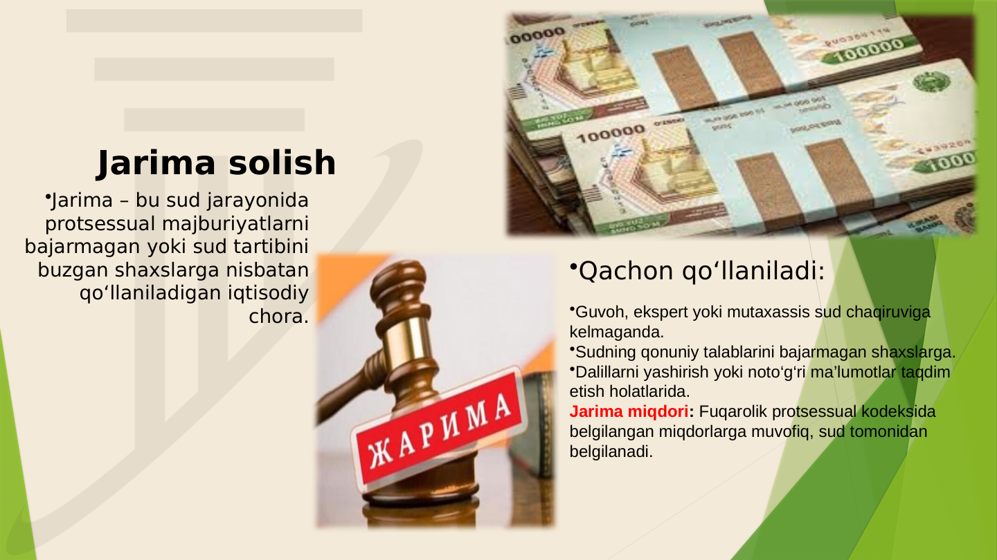 Jarima solish
•Qachon qo‘llaniladi:
•Jarima – bu sud jarayonida 
protsessual majburiyatlarni 
bajarmagan yoki sud tartibini 
buzgan shaxslarga nisbatan 
qo‘llaniladigan iqtisodiy 
chora.
•Guvoh, ekspert yoki mutaxassis sud chaqiruviga 
kelmaganda.
•Sudning qonuniy talablarini bajarmagan shaxslarga.
•Dalillarni yashirish yoki noto‘g‘ri ma’lumotlar taqdim 
etish holatlarida.
Jarima miqdori: Fuqarolik protsessual kodeksida 
belgilangan miqdorlarga muvofiq, sud tomonidan 
belgilanadi. 
