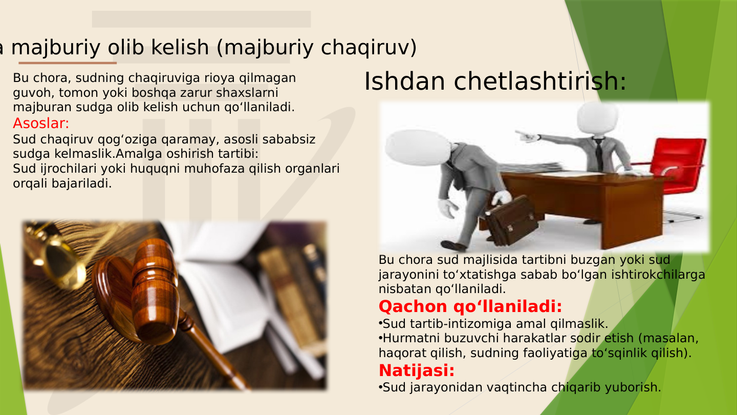 Bu chora, sudning chaqiruviga rioya qilmagan 
guvoh, tomon yoki boshqa zarur shaxslarni 
majburan sudga olib kelish uchun qo‘llaniladi.
Asoslar:
Sud chaqiruv qog‘oziga qaramay, asosli sababsiz 
sudga kelmaslik.Amalga oshirish tartibi:
Sud ijrochilari yoki huquqni muhofaza qilish organlari 
orqali bajariladi.
a majburiy olib kelish (majburiy chaqiruv)
Bu chora sud majlisida tartibni buzgan yoki sud 
jarayonini to‘xtatishga sabab bo‘lgan ishtirokchilarga 
nisbatan qo‘llaniladi.
Qachon qo‘llaniladi:
•Sud tartib-intizomiga amal qilmaslik.
•Hurmatni buzuvchi harakatlar sodir etish (masalan, 
haqorat qilish, sudning faoliyatiga to‘sqinlik qilish).
Natijasi:
•Sud jarayonidan vaqtincha chiqarib yuborish.
Ishdan chetlashtirish:
