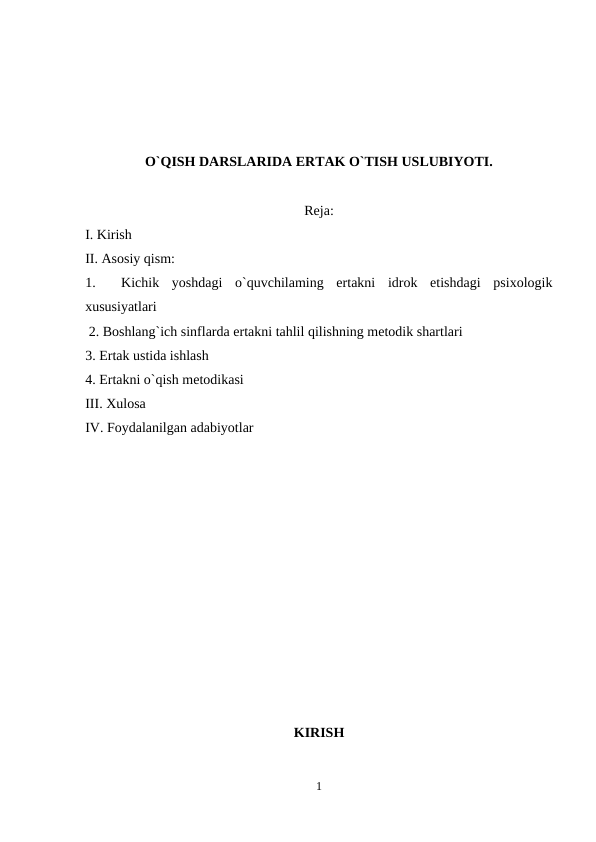 O`QISH DARSLARIDA ERTAK O`TISH USLUBIYOTI.
Reja:
I. Kirish 
II. Asosiy qism: 
1.   Kichik  yoshdagi  o`quvchilaming  ertakni  idrok  etishdagi  psixologik
xususiyatlari 
 2. Boshlang`ich sinflarda ertakni tahlil qilishning metodik shartlari 
3. Ertak ustida ishlash 
4. Ertakni o`qish metodikasi
III. Xulosa
IV. Foydalanilgan adabiyotlar
KIRISH
1
