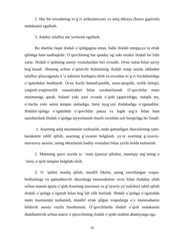2. Har bir tovushning to`g`ri artikulatsiyasi va aniq diksiya (burro gapirish)
malakasini egallash. 
3. Adabiy talaffuz me`yorlarini egallash. 
Bu shartlar faqat ifodali o`qishgagina emas, balki ifodali nutqqa,ya`ni ertak
qilishga ham taalluqlidir. O`quvchining har qanday og`zaki ertaksi ifodali bo`lishi
zarur. Ifodali o`qishning asosiy vositalaridan biri ovozdir. Ovoz nafas bilan uzviy
bog`lanadi. Shuning uchun o`qituvchi bolalaming ifodali nutqi ustida ishlashni
talaffuz qilayotganda o `z nafasini boshqara olish va ovozdan to`g`ri foydalanishga
o`rgatishdan boshlaydi. Ovoz kuchi baland-pastlik, uzun-qisqalik, tezlik (temp),
yoqimli-yoqimsizlik  xususiyatlari  bilan  xarakterlanadi.  O`quvchilar  matn
mazmuniga  qarab,  baland  yoki  past  ovozda  o`qish  (gapirish)ga,  nutqda  tez,
o`rtacha yoki  sekin tempni tanlashga, biror tuyg`uni  ifodalashga o`rganadilar.
Ifodalio`qishga  o`rgatishda  o`quvchilar  pauza  va  logik  urg`u  bilan  ham
tanishtiriladi.Ifodali o`qishga tayyorlanish shartli ravishda uch bosqichga bo`linadi:
 1. Asarning aniq mazmunini tushunish, unda qatnashgan shaxslarning xatti-
harakatini  tahlil  qilish,  asarning  g`oyasini  belgilash,  ya`ni  asarning  g`oyaviy-
mavzuviy asosini, uning obrazlarini badiiy vositalari bilan yaxlit holda tushunish. 
2. Matnning qaysi joyida to `xtam (pauza) qilishni, mantiqiy urg`uning o
`rnini, o`qish tempini belgilab olish. 
3.  O  `qishni  mashq  qilish,  muallif  fikrini,  uning  tasvirlangan  voqea-
hodisalarga va qatnashuvchi shaxslarga munosabatini ovoz bilan ifodalay olish
uchun matnni qayta o`qish.Asarning mazmuni va g`oyaviy yo`nalishini tahlil qilish
ifodali o`qishga o`rgatish bilan bog`lab olib boriladi. Ifodali o`qishga o`rgatishda
matn mazmunini  tushunish, muallif ertak qilgan voqealarga o`z munosabatini
bildirish  asosiy  vazifa  hisoblanadi.  O`quvchilarda  ifodali  o`qish  malakasini
shakllantirish uchun asarni o`qituvchining ifodali o`qishi muhim ahamiyatga ega. 
10
