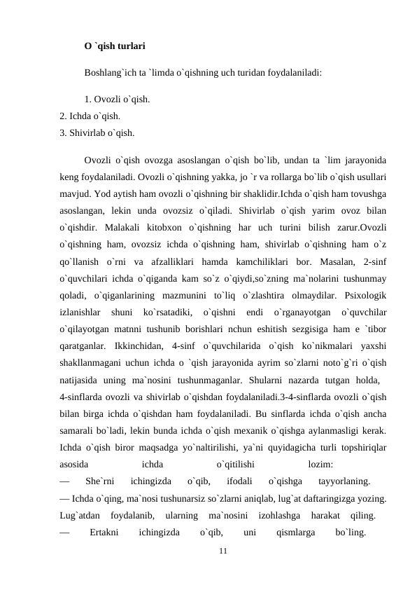 O `qish turlari 
Boshlang`ich ta `limda o`qishning uch turidan foydalaniladi: 
1. Ovozli o`qish. 
2. Ichda o`qish. 
3. Shivirlab o`qish. 
Ovozli o`qish ovozga asoslangan o`qish bo`lib, undan ta `lim jarayonida
keng foydalaniladi. Ovozli o`qishning yakka, jo `r va rollarga bo`lib o`qish usullari
mavjud. Yod aytish ham ovozli o`qishning bir shaklidir.Ichda o`qish ham tovushga
asoslangan,  lekin  unda  ovozsiz  o`qiladi.  Shivirlab  o`qish  yarim  ovoz  bilan
o`qishdir.  Malakali  kitobxon  o`qishning  har  uch  turini  bilish  zarur.Ovozli
o`qishning ham, ovozsiz ichda o`qishning ham, shivirlab o`qishning ham o`z
qo`llanish  o`rni  va  afzalliklari  hamda  kamchiliklari  bor.  Masalan,  2-sinf
o`quvchilari ichda o`qiganda kam so`z o`qiydi,so`zning ma`nolarini tushunmay
qoladi,  o`qiganlarining  mazmunini  to`liq  o`zlashtira  olmaydilar.  Psixologik
izlanishlar  shuni  ko`rsatadiki,  o`qishni  endi  o`rganayotgan  o`quvchilar
o`qilayotgan matnni tushunib borishlari nchun eshitish sezgisiga ham e `tibor
qaratganlar.  Ikkinchidan,  4-sinf  o`quvchilarida  o`qish  ko`nikmalari  yaxshi
shakllanmagani uchun ichda o `qish jarayonida ayrim so`zlarni noto`g`ri o`qish
natijasida  uning  ma`nosini  tushunmaganlar.  Shularni  nazarda  tutgan  holda,  
4-sinflarda ovozli va shivirlab o`qishdan foydalaniladi.3-4-sinflarda ovozli o`qish
bilan birga ichda o`qishdan ham foydalaniladi. Bu sinflarda ichda o`qish ancha
samarali bo`ladi, lekin bunda ichda o`qish mexanik o`qishga aylanmasligi kerak.
Ichda o`qish biror maqsadga yo`naltirilishi, ya`ni quyidagicha turli topshiriqlar
asosida
 
ichda
 
o`qitilishi
 
lozim:
 
—  She`rni  ichingizda  o`qib,  ifodali  o`qishga  tayyorlaning.
 
— Ichda o`qing, ma`nosi tushunarsiz so`zlarni aniqlab, lug`at daftaringizga yozing.
Lug`atdan  foydalanib,  ularning  ma`nosini  izohlashga  harakat  qiling.
 
—
 
Ertakni
 
ichingizda
 
o`qib,
 
uni
 
qismlarga
 
bo`ling.
 
11
