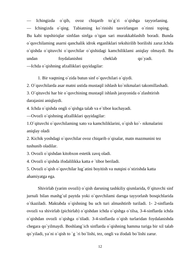 —  Ichingizda  o`qib,  ovoz  chiqarib  to`g`ri  o`qishga  tayyorlaning.
 
—  Ichingizda  o`qing.  Tabiatning  ko`rinishi  tasvirlangan  o`rinni  toping.  
Bu kabi topshiriqlar sinfdan sinfga o`tgan sari murakkablashib boradi. Bunda
o`quvchilaming asarni qanchalik idrok etganliklari tekshirilib borilishi zarur.Ichda
o`qishda o`qituvchi o`quvchilar o`qishidagi kamchiliklami aniqlay olmaydi. Bu
undan
 
foydalanishni
 
cheklab
 
qo`yadi.
 
—Ichda o`qishning afzalliklari quyidagilar: 
1. Bir vaqtning o`zida butun sinf o`quvchilari o`qiydi. 
2. O`quvchilarda asar matni ustida mustaqil ishlash ko`nikmalari takomillashadi. 
3. O`qituvchi har bir o`quvchining mustaqil ishlash jarayonida o`zlashtirish 
darajasini aniqlaydi. 
4. Ichda o`qishda ongli o`qishga talab va e`tibor kuchayadi. 
—Ovozli o`qishning afzalliklari quyidagilar: 
1.O`qituvchi o`quvchilaming xato va kamchiliklarini, o`qish ko`- nikmalarini 
aniqlay oladi 
2. Kichik yoshdagi o`quvchilar ovoz chiqarib o`qisalar, matn mazmunini tez 
tushunib oladilar. 
3. Ovozli o`qishdan kitobxon estetik zavq oladi. 
4. Ovozli o`qishda ifodalilikka katta e `tibor beriladi. 
5. Ovozli o`qish o`quvchilar lug`atini boyitish va nutqini o`stirishda katta 
ahamiyatga ega. 
Shivirlab (yarim ovozli) o`qish darsning tashkiliy qismlarida, 0`qituvchi sinf
jurnali bilan mashg`ul paytda yoki o`quvchilami darsga tayyorlash bosqichlarida
o`tkaziladi. Maktabda o`qishning bu uch turi almashtirib turiladi. 1- 2-sinflarda
ovozli va shivirlab (pichirlab) o`qishdan ichda o`qishga o`tilsa, 3-4-sinflarda ichda
o`qishdan ovozli o`qishga o`tiladi. 3-4-sinflarda o`qish turlaridan foydalanishda
chegara qo`yilmaydi. Boshlang`ich sinflarda o`qishning hamma turiga bir xil talab
qo`yiladi, ya`ni o`qish to `g `ri bo`lishi, tez, ongli va ifodali bo`lishi zarur.
12
