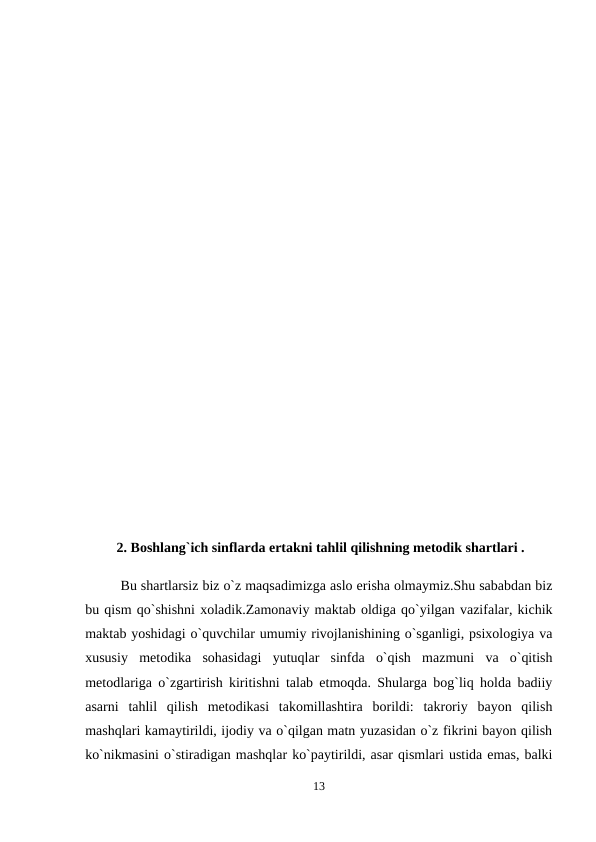  2. Boshlang`ich sinflarda ertakni tahlil qilishning metodik shartlari .
Bu shartlarsiz biz o`z maqsadimizga aslo erisha olmaymiz.Shu sababdan biz
bu qism qo`shishni xoladik.Zamonaviy maktab oldiga qo`yilgan vazifalar, kichik
maktab yoshidagi o`quvchilar umumiy rivojlanishining o`sganligi, psixologiya va
xususiy  metodika  sohasidagi  yutuqlar  sinfda  o`qish  mazmuni  va  o`qitish
metodlariga o`zgartirish kiritishni talab etmoqda. Shularga bog`liq holda badiiy
asarni  tahlil  qilish  metodikasi  takomillashtira  borildi:  takroriy  bayon  qilish
mashqlari kamaytirildi, ijodiy va o`qilgan matn yuzasidan o`z fikrini bayon qilish
ko`nikmasini o`stiradigan mashqlar ko`paytirildi, asar qismlari ustida emas, balki
13

