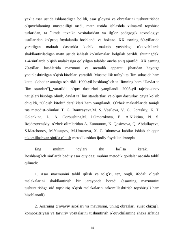 yaxlit asar ustida ishlanadigan bo`ldi, asar g`oyasi va obrazlarini tushuntirishda
o`quvchilaming  mustaqilligi  ortdi,  matn  ustida  ishlashda  xilma-xil  topshiriq
turlaridan,  ta  `limda  texnika  vositalaridan  va  ilg`or  pedagogik  texnologiya
usullaridan ko`proq foydalanila boshlandi va hokazo. XX asrning 60-yillarida
yaratilgan  maktab  dasturida  kichik  maktab  yoshidagi  o`quvchilarda
shakllantiriladigan matn ustida ishlash ko`nikmalari belgilab berildi, shuningdek,
1-4-sinflarda o`qish malakasiga qo`yilgan talablar ancha aniq ajratildi. XX asming
70-yillari  boshlarida  mazmuni  va  metodik  apparati  jihatidan  hayotga
yaqinlashtirilgan o`qish kitoblari yaratildi. Mustaqillik tufayli ta `lim sohasida ham
katta islohotlar amalga oshirildi. 1999-yil boshlang`ich ta `limning ham “Davlat ta
`lim  standart”i  yaratildi,  o`quv  dasturlari  yangilandi.  2005-yil  tajriba-sinov
natijalari hisobga olinib, davlat ta `lim standartlari va o`quv dasturlari qayta ko`rib
chiqildi, “O`qish kitobi” darsliklari ham yangilandi. O`zbek maktablarida taniqli
rus metodist-olimlari T. G. Ramzayeva,M. S. Vasileva, V. G. Goreskiy,  К. T.
Golenkina,  L.  A.  Gorbushina,M.  I.Omorokova,  E.  A.Nikitina,  N.  S.
Rojdestvenskiy, o`zbek olimlaridan A. Zunnunov, K. Qosimova, Q. Abdullayeva,
S.Matchonov, M.Yusupov, M.Umarova, X. G `ulomova kabilar ishlab chiqqan
takomillashgan sinfda o`qish metodikasidan ijodiy foydalanilmoqda. 
Eng
 
muhim
 
joylari
 
shu
 
bo`lsa
 
kerak.
 
Boshlang`ich sinflarda badiiy asar quyidagi muhim metodik qoidalar asosida tahlil
qilinadi: 
1.  Asar  mazmunini  tahlil  qilish  va  to`g`ri,  tez,  ongli,  ifodali  o`qish
malakalarini  shakllantirish  bir  jarayonda  boradi  (asarning  mazmunini
tushuntirishga oid topshiriq o`qish malakalarini takomillashtirish topshirig`i ham
hisoblanadi). 
2. Asarning g`oyaviy asoslari va mavzusini, uning obrazlari, sujet chizig`i,
kompozitsiyasi va tasviriy vositalarini tushuntirish o`quvchilaming shaxs sifatida
14
