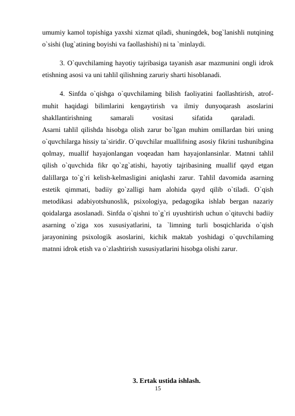umumiy kamol topishiga yaxshi xizmat qiladi, shuningdek, bog`lanishli nutqining
o`sishi (lug`atining boyishi va faollashishi) ni ta `minlaydi. 
3. O`quvchilaming hayotiy tajribasiga tayanish asar mazmunini ongli idrok
etishning asosi va uni tahlil qilishning zaruriy sharti hisoblanadi. 
4. Sinfda o`qishga o`quvchilaming bilish faoliyatini faollashtirish, atrof-
muhit  haqidagi  bilimlarini  kengaytirish  va  ilmiy  dunyoqarash  asoslarini
shakllantirishning
 
samarali
 
vositasi
 
sifatida
 
qaraladi.
 
Asarni tahlil qilishda hisobga olish zarur bo`lgan muhim omillardan biri uning
o`quvchilarga hissiy ta`siridir. O`quvchilar muallifning asosiy fikrini tushunibgina
qolmay,  muallif  hayajonlangan  voqeadan  ham  hayajonlansinlar.  Matnni  tahlil
qilish  o`quvchida  fikr  qo`zg`atishi,  hayotiy  tajribasining  muallif  qayd  etgan
dalillarga to`g`ri kelish-kelmasligini  aniqlashi  zarur. Tahlil davomida asarning
estetik  qimmati,  badiiy  go`zalligi  ham  alohida  qayd  qilib  o`tiladi.  O`qish
metodikasi  adabiyotshunoslik,  psixologiya,  pedagogika  ishlab  bergan  nazariy
qoidalarga asoslanadi. Sinfda o`qishni to`g`ri uyushtirish uchun o`qituvchi badiiy
asarning  o`ziga  xos  xususiyatlarini,  ta  `limning  turli  bosqichlarida  o`qish
jarayonining  psixologik  asoslarini,  kichik  maktab  yoshidagi  o`quvchilaming
matnni idrok etish va o`zlashtirish xususiyatlarini hisobga olishi zarur. 
3. Ertak ustida ishlash.
15
