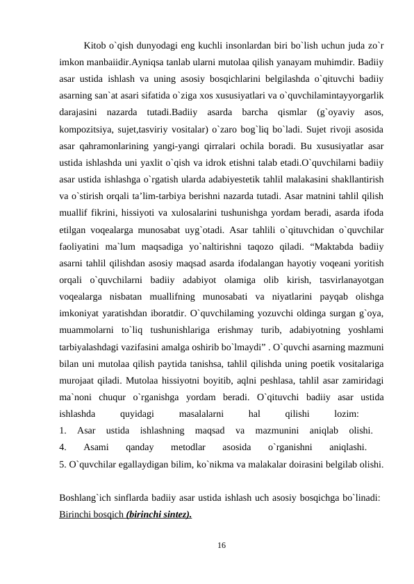 Kitob o`qish dunyodagi eng kuchli insonlardan biri bo`lish uchun juda zo`r
imkon manbaiidir.Ayniqsa tanlab ularni mutolaa qilish yanayam muhimdir. Badiiy
asar ustida ishlash va uning asosiy bosqichlarini belgilashda o`qituvchi badiiy
asarning san`at asari sifatida o`ziga xos xususiyatlari va o`quvchilamintayyorgarlik
darajasini  nazarda  tutadi.Badiiy  asarda  barcha  qismlar  (g`oyaviy  asos,
kompozitsiya, sujet,tasviriy vositalar) o`zaro bog`liq bo`ladi. Sujet rivoji asosida
asar qahramonlarining yangi-yangi qirralari ochila boradi. Bu xususiyatlar asar
ustida ishlashda uni yaxlit o`qish va idrok etishni talab etadi.O`quvchilarni badiiy
asar ustida ishlashga o`rgatish ularda adabiyestetik tahlil malakasini shakllantirish
va o`stirish orqali ta’lim-tarbiya berishni nazarda tutadi. Asar matnini tahlil qilish
muallif fikrini, hissiyoti va xulosalarini tushunishga yordam beradi, asarda ifoda
etilgan voqealarga munosabat uyg`otadi. Asar tahlili o`qituvchidan o`quvchilar
faoliyatini  ma`lum  maqsadiga  yo`naltirishni  taqozo  qiladi.  “Maktabda  badiiy
asarni tahlil qilishdan asosiy maqsad asarda ifodalangan hayotiy voqeani yoritish
orqali  o`quvchilarni  badiiy  adabiyot  olamiga  olib  kirish,  tasvirlanayotgan
voqealarga  nisbatan  muallifning  munosabati  va  niyatlarini  payqab  olishga
imkoniyat yaratishdan iboratdir. O`quvchilaming yozuvchi oldinga surgan g`oya,
muammolarni  to`liq  tushunishlariga  erishmay  turib,  adabiyotning  yoshlami
tarbiyalashdagi vazifasini amalga oshirib bo`lmaydi” . O`quvchi asarning mazmuni
bilan uni mutolaa qilish paytida tanishsa, tahlil qilishda uning poetik vositalariga
murojaat qiladi. Mutolaa hissiyotni boyitib, aqlni peshlasa, tahlil asar zamiridagi
ma`noni  chuqur  o`rganishga  yordam  beradi.  O`qituvchi  badiiy  asar  ustida
ishlashda
 
quyidagi
 
masalalarni
 
hal
 
qilishi
 
lozim:
 
1.  Asar  ustida  ishlashning  maqsad  va  mazmunini  aniqlab  olishi.
 
4.  Asami  qanday  metodlar  asosida  o`rganishni  aniqlashi.
 
5. O`quvchilar egallaydigan bilim, ko`nikma va malakalar doirasini belgilab olishi.
Boshlang`ich sinflarda badiiy asar ustida ishlash uch asosiy bosqichga bo`linadi: 
Birinchi bosqich 
 
 (birinchi sintez).
 
  
16
