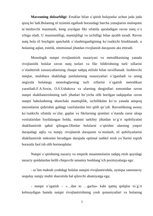 Mavzuning dolzarbligi: Ertaklar bilan o`qitish bolajonlar uchun juda juda
qiziq bo`ladi.Bolaning til tizimini egallash borasidagi barcha yutuqlarini muloqotni
ta`minlovchi mazmunli, keng yoyilgan fikr sifatida qaraladigan ravon nutq  о`z
ichiga oladi. U mazmunliligi, mantiqliligi va izchilligi bilan ajralib turadi. Ravon
nutq bola til boyligini qanchalik о`zlashtirganligining kо`rsatkichi hisoblanadi, u
bolaning aqlan, estetik, emotsional jihatdan rivojlanish darajasini aks ettiradi. 
Monologik  nutqni  rivojlantirish  nazariyasi  va  metodikasining  yanada
rivojlanishi  bolalar  ravon  nutq  turlari  va  fikr  bildirishning  turli  xillarini
о`zlashtirish xususiyatlarining chuqur tadqiq etilishi bilan tavsiflanadi. Izohlovchi
nutqlar,  mulohaza  shaklidagi  jumlalarning  xususiyatlari  о`rganiladi  va  uning
negizida  bolalarga  monologlarning  turli  xillarini
 о`rgatish  metodikasi
yaratiladi.F.A.Soxin,  O.S.Ushakova  va  ularning  shogirdlari  tomonidan  ravon
nutqni shakllantirishninig turli jihatlari bо`yicha olib borilgan tadqiqotlar ravon
nutqni  baholashning  shunchaki  mantiqlilik,  izchillikdan  kо`ra  yanada  aniqroq
mezonlarini qidirishni galdagi vazifalardan biri qilib qо`ydi. Ravonlikning asosiy
kо`rsatkichi sifatida sо`zlar, gaplar va fikrlarning qismlari  о`rtasida zarur aloqa
vositalaridan  foydalangan  holda,  matnni  tarkibiy  jihatdan  tо`g`ri  tqobiliyatini
shakllantirish  qabul  qilingan.Olimlar  bolalarni  о`qitishni  ularning  yuqori
darajadagi  aqliy  va  nutqiy  rivojlanish  darajasini  ta`minlash,  til  qobiliyatlarini
shakllantirish imkonini beradigan darajada optimal tashkil etish yо`llarini topish
borasida faol ish olib bormoqdalar. 
Nutqni о`qitishning nazariy va empirik muammolarini tadqiq etish quyidagi
nazariy qoidalardan kelib chiquvchi umumiy boshlang`ich pozitsiyalarga ega: 
- ta`lim maktab yoshdagi bolalar nutqini rivojlantirishda, ayniqsa zamonaviy
noqulay nutqiy muhit sharoitida hal qiluvchi ahamiyatga ega; 
-  nutqni  о`rgatish  –  «…dan  to  …gacha»  kabi  qattiq  qoliplar  tо`g`ri
kelmaydigan  hamda  nutqni  rivojlantirishning  yosh  qonuniyatlari  va  bolaning
2
