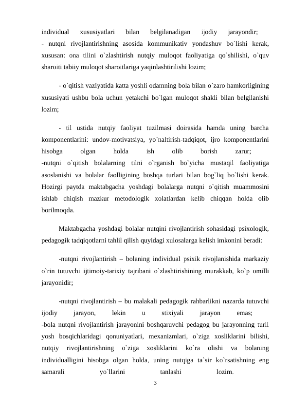 individual  xususiyatlari  bilan  belgilanadigan  ijodiy  jarayondir;
 
-  nutqni  rivojlantirishning  asosida  kommunikativ  yondashuv  bо`lishi  kerak,
xususan:  ona  tilini  о`zlashtirish  nutqiy  muloqot  faoliyatiga  qо`shilishi,  о`quv
sharoiti tabiiy muloqot sharoitlariga yaqinlashtirilishi lozim; 
- о`qitish vaziyatida katta yoshli odamning bola bilan о`zaro hamkorligining
xususiyati ushbu bola uchun yetakchi bо`lgan muloqot shakli bilan belgilanishi
lozim; 
-  til  ustida  nutqiy  faoliyat  tuzilmasi  doirasida  hamda  uning  barcha
komponentlarini:  undov-motivatsiya,  yо`naltirish-tadqiqot,  ijro  komponentlarini
hisobga
 
olgan
 
holda
 
ish
 
olib
 
borish
 
zarur;
 
-nutqni  о`qitish  bolalarning  tilni  о`rganish  bо`yicha  mustaqil  faoliyatiga
asoslanishi  va bolalar  faolligining boshqa turlari bilan bog`liq bо`lishi  kerak.
Hozirgi  paytda  maktabgacha  yoshdagi  bolalarga  nutqni  о`qitish  muammosini
ishlab  chiqish  mazkur  metodologik  xolatlardan  kelib  chiqqan  holda  olib
borilmoqda. 
Maktabgacha yoshdagi bolalar nutqini rivojlantirish sohasidagi psixologik,
pedagogik tadqiqotlarni tahlil qilish quyidagi xulosalarga kelish imkonini beradi: 
-nutqni rivojlantirish – bolaning individual psixik rivojlanishida markaziy
о`rin tutuvchi ijtimoiy-tarixiy tajribani  о`zlashtirishining murakkab, kо`p omilli
jarayonidir; 
-nutqni rivojlantirish – bu malakali pedagogik rahbarlikni nazarda tutuvchi
ijodiy
 
jarayon,
 
lekin
 
u
 
stixiyali
 
jarayon
 
emas;
 
-bola nutqni rivojlantirish jarayonini boshqaruvchi pedagog bu jarayonning turli
yosh  bosqichlaridagi  qonuniyatlari,  mexanizmlari,  о`ziga  xosliklarini  bilishi,
nutqiy  rivojlantirishning
 о`ziga  xosliklarini  kо`ra  olishi  va  bolaning
individualligini  hisobga  olgan  holda,  uning  nutqiga  ta`sir  kо`rsatishning  eng
samarali
 
yо`llarini
 
tanlashi
 
lozim.
 
3

