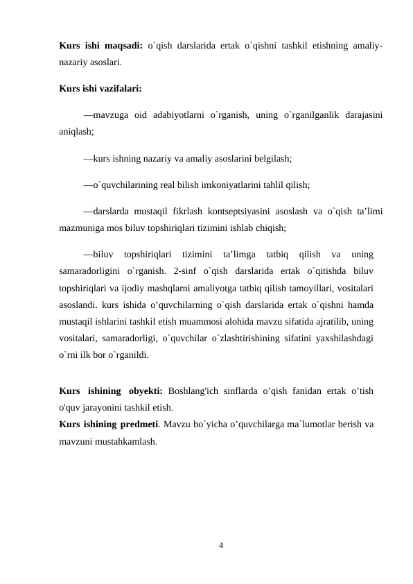 Kurs ishi maqsadi: o`qish darslarida ertak o`qishni tashkil etishning amaliy-
nazariy asoslari. 
Kurs ishi vazifalari: 
—mavzuga  oid  adabiyotlarni  o`rganish,  uning  o`rganilganlik  darajasini
aniqlash; 
—kurs ishning nazariy va amaliy asoslarini belgilash; 
—o`quvchilarining real bilish imkoniyatlarini tahlil qilish; 
—darslarda mustaqil  fikrlash kontseptsiyasini  asoslash  va o`qish taʼlimi
mazmuniga mos biluv topshiriqlari tizimini ishlab chiqish; 
—biluv  topshiriqlari  tizimini  taʼlimga  tatbiq  qilish  va  uning
samaradorligini  o`rganish.  2-sinf  o`qish  darslarida  ertak  o`qitishda  biluv
topshiriqlari va ijodiy mashqlarni amaliyotga tatbiq qilish tamoyillari, vositalari
asoslandi. kurs ishida o’quvchilarning o`qish darslarida ertak o`qishni hamda
mustaqil ishlarini tashkil etish muammosi alohida mavzu sifatida ajratilib, uning
vositalari, samaradorligi, o`quvchilar o`zlashtirishining sifatini yaxshilashdagi
o`rni ilk bor o`rganildi. 
Kurs ishining obyekti: Boshlang'ich  sinflarda o’qish fanidan ertak o’tish
o'quv jarayonini tashkil etish.
Kurs ishining predmeti. Mavzu bo`yicha o’quvchilarga ma`lumotlar berish va
mavzuni mustahkamlash. 
4
