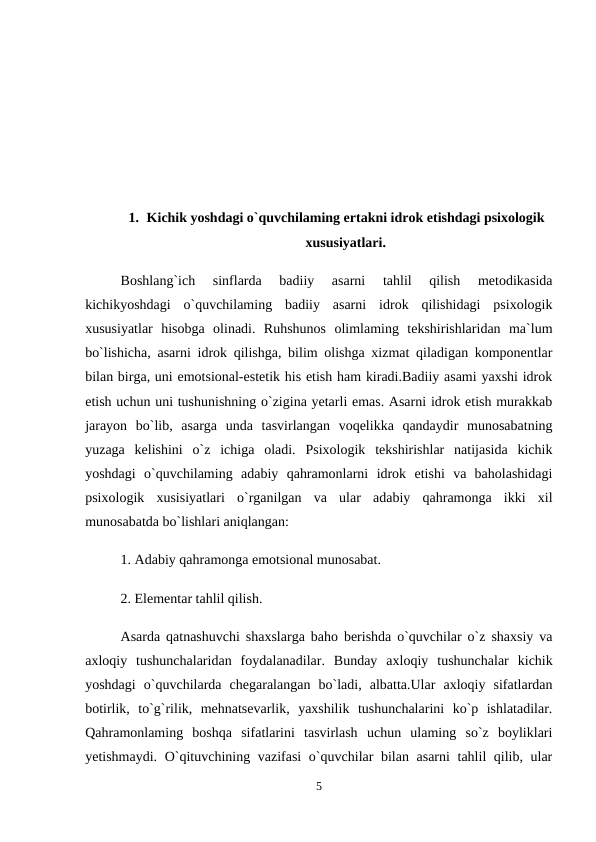 1. Kichik yoshdagi o`quvchilaming ertakni idrok etishdagi psixologik
xususiyatlari.
Boshlang`ich  sinflarda  badiiy  asarni  tahlil  qilish  metodikasida
kichikyoshdagi  o`quvchilaming  badiiy  asarni  idrok  qilishidagi  psixologik
xususiyatlar  hisobga  olinadi.  Ruhshunos  olimlaming  tekshirishlaridan  ma`lum
bo`lishicha, asarni idrok qilishga, bilim olishga xizmat qiladigan komponentlar
bilan birga, uni emotsional-estetik his etish ham kiradi.Badiiy asami yaxshi idrok
etish uchun uni tushunishning o`zigina yetarli emas. Asarni idrok etish murakkab
jarayon  bo`lib,  asarga  unda  tasvirlangan  voqelikka  qandaydir  munosabatning
yuzaga  kelishini  o`z  ichiga  oladi.  Psixologik  tekshirishlar  natijasida  kichik
yoshdagi  o`quvchilaming  adabiy  qahramonlarni  idrok  etishi  va  baholashidagi
psixologik  xusisiyatlari  o`rganilgan  va  ular  adabiy  qahramonga  ikki  xil
munosabatda bo`lishlari aniqlangan: 
1. Adabiy qahramonga emotsional munosabat. 
2. Elementar tahlil qilish. 
Asarda qatnashuvchi shaxslarga baho berishda o`quvchilar o`z shaxsiy va
axloqiy  tushunchalaridan  foydalanadilar.  Bunday  axloqiy  tushunchalar  kichik
yoshdagi  o`quvchilarda  chegaralangan  bo`ladi,  albatta.Ular  axloqiy  sifatlardan
botirlik,  to`g`rilik,  mehnatsevarlik,  yaxshilik  tushunchalarini  ko`p  ishlatadilar.
Qahramonlaming  boshqa  sifatlarini  tasvirlash  uchun  ulaming  so`z  boyliklari
yetishmaydi. O`qituvchining vazifasi  o`quvchilar bilan asarni tahlil qilib, ular
5
