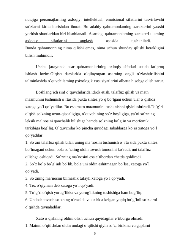 nutqiga personajlarning axloqiy, intellektual, emotsional sifatlarini tasvirlovchi
so`zlarni kirita borishdan iborat. Bu adabiy qahramonlaming xarakterini yaxshi
yoritish shartlaridan biri hisoblanadi. Asardagi qahramonlaming xarakteri ulaming
axloqiy
 
sifatlarini
 
anglash 
asosida
 
tushuniladi.
 
Bunda qahramonning nima qilishi emas, nima uchun shunday qilishi kerakligini
bilish muhimdir. 
Ushbu  jarayonda  asar  qahramonlarining  axloqiy  sifatlari  ustida  ko`proq
ishlash  lozim.O`qish  darslarida  o`qilayotgan  asarning  ongli  o`zlashtirilishini
ta`minlashda o`quvchilaming psixologik xususiyatlarini albatta hisobga olish zarur.
Boshlang`ich sinf o`quvchilarida idrok etish, talaffuz qilish va matn 
mazmunini tushunish o`rtasida puxta sintez yo`q bo`lgani uchun ular o`qishda 
xatoga yo`l qo`yadilar. Bu esa matn mazmunini tushunishni qiyinlashtiradi.To`g`ri 
o`qish so`zning uzun-qisqaligiga, o`quvchining so`z boyligiga, ya`ni so`zning 
leksik ma`nosini qanchalik bilishiga hamda so`zning bo`g`in va morfemik 
tarkibiga bog`liq. O`quvchilar ko`pincha quyidagi sabablarga ko`ra xatoga yo`l 
qo`yadilar: 
1. So`zni talaffuz qilish bilan uning ma`nosini tushunish o `rta sida puxta sintez 
bo`lmagani uchun bola so`zning oldin tovush tomonini ko`radi, uni talaffuz 
qilishga oshiqadi. So`zning ma`nosini esa e`tibordan chetda qoldiradi. 
2. So`z ko`p bo`g`inli bo`lib, bola uni oldin eshitmagan bo`lsa, xatoga yo`l 
qo`yadi. 
3. So`zning ma`nosini bilmaslik tufayli xatoga yo`l qo`yadi. 
4. Tez o`qiyman deb xatoga yo`l qo`yadi. 
5. To`g`ri o`qish yorug`likka va yorug`likning tushishiga ham bog`liq. 
6. Undosh tovush so`zning o`rtasida va oxirida kelgan yopiq bo`g`inli so`zlarni 
o`qishda qiynaladilar. 
Xato o`qishning oldini olish uchun quyidagilar e`tiborga olinadi: 
1. Matnni o`qitishdan oldin undagi o`qilishi qiyin so`z, birikma va gaplarni 
6
