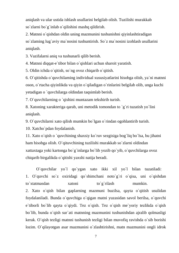aniqlash va ular ustida ishlash usullarini belgilab olish. Tuzilishi murakkab 
so`zlarni bo`g`inlab o`qilishini mashq qildirish. 
2. Matnni o`qishdan oldin uning mazmunini tushunishni qiyinlashtiradigan 
so`zlaming lug`aviy ma`nosini tushuntirish. So`z ma`nosini izohlash usullarini 
aniqlash. 
3. Vazifalarni aniq va tushunarli qilib berish. 
4. Matnni diqqat-e`tibor bilan o`qishlari uchun sharoit yaratish. 
5. Oldin ichda o`qitish, so`ng ovoz chiqarib o`qitish. 
6. O`qitishda o`quvchilaming individual xususiyatlarini hisobga olish, ya`ni matnni
oson, o`rtacha qiyinlikda va qiyin o`qiladigan o`rinlarini belgilab olib, unga kuchi 
yetadigan o `quvchilarga oldindan taqsimlab berish. 
7. O`quvchilarning o `qishini muntazam tekshirib turish. 
8. Xatoning xarakteriga qarab, uni metodik tomondan to `g`ri tuzatish yo`lini 
aniqlash. 
9. O`quvchilarni xato qilish mumkin bo`lgan o`rindan ogohlantirib turish. 
10. Xatcho`pdan foydalanish. 
11. Xato o`qish o `quvchining shaxsiy ko`ruv sezgisiga bog`liq bo`lsa, bu jihatni 
ham hisobga olish. O`qituvchining tuzilishi murakkab so`zlarni oldindan 
xattaxtaga yoki kartonga bo`g`inlarga bo`lib yozib qo`yib, o`quvchilarga ovoz 
chiqarib birgalikda o`qitishi yaxshi natija beradi. 
O`quvchilar  yo`l  qo`ygan  xato  ikki  xil  yo`l  bilan  tuzatiladi:  
1.  O`quvchi  so`z  oxiridagi  qo`shimchani  noto`g`ri  o`qisa,  uni  o`qishdan
to`xtatmasdan
 
xatoni
 
to`g`rilash
 
mumkin.
 
2.  Xato  o`qish  bilan  gaplarning  mazmuni  buzilsa,  qayta  o`qitish  usulidan
foydalaniladi. Bunda o`quvchiga o`qigan matni yuzasidan savol berilsa, o`quvchi
e`tiborli bo`lib qayta o`qiydi. Tez o`qish. Tez o`qish me`yoriy tezlikda o`qish
bo`lib, bunda o`qish sur`ati matnning mazmunini tushunishdan ajralib qolmasligi
kerak. O`qish tezligi matnni tushunish tezligi bilan muvofiq ravishda o`sib borishi
lozim. O`qilayotgan asar mazmunini o`zlashtirishni, matn mazmunini ongli idrok
7
