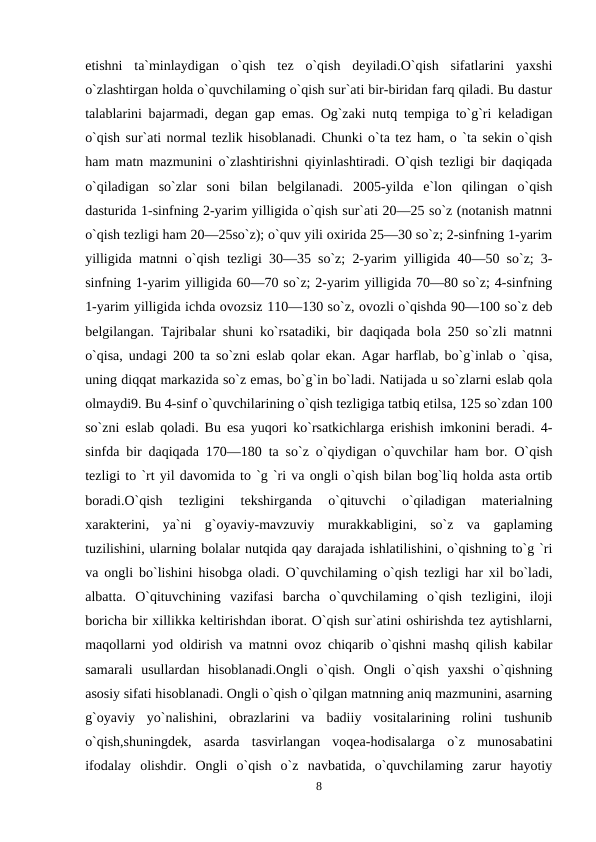 etishni  ta`minlaydigan  o`qish  tez  o`qish  deyiladi.O`qish  sifatlarini  yaxshi
o`zlashtirgan holda o`quvchilaming o`qish sur`ati bir-biridan farq qiladi. Bu dastur
talablarini bajarmadi, degan gap emas. Og`zaki nutq tempiga to`g`ri keladigan
o`qish sur`ati normal tezlik hisoblanadi. Chunki o`ta tez ham, o `ta sekin o`qish
ham matn mazmunini o`zlashtirishni qiyinlashtiradi. O`qish tezligi bir daqiqada
o`qiladigan  so`zlar  soni  bilan  belgilanadi.  2005-yilda  e`lon  qilingan  o`qish
dasturida 1-sinfning 2-yarim yilligida o`qish sur`ati 20—25 so`z (notanish matnni
o`qish tezligi ham 20—25so`z); o`quv yili oxirida 25—30 so`z; 2-sinfning 1-yarim
yilligida matnni o`qish tezligi 30—35 so`z; 2-yarim yilligida 40—50 so`z; 3-
sinfning 1-yarim yilligida 60—70 so`z; 2-yarim yilligida 70—80 so`z; 4-sinfning
1-yarim yilligida ichda ovozsiz 110—130 so`z, ovozli o`qishda 90—100 so`z deb
belgilangan. Tajribalar shuni ko`rsatadiki, bir daqiqada bola 250 so`zli matnni
o`qisa, undagi 200 ta so`zni eslab qolar ekan. Agar harflab, bo`g`inlab o `qisa,
uning diqqat markazida so`z emas, bo`g`in bo`ladi. Natijada u so`zlarni eslab qola
olmaydi9. Bu 4-sinf o`quvchilarining o`qish tezligiga tatbiq etilsa, 125 so`zdan 100
so`zni eslab qoladi. Bu esa yuqori ko`rsatkichlarga erishish imkonini beradi. 4-
sinfda bir daqiqada 170—180 ta so`z o`qiydigan o`quvchilar ham bor. O`qish
tezligi to `rt yil davomida to `g `ri va ongli o`qish bilan bog`liq holda asta ortib
boradi.O`qish  tezligini  tekshirganda  o`qituvchi  o`qiladigan  materialning
xarakterini,  ya`ni  g`oyaviy-mavzuviy  murakkabligini,  so`z  va  gaplaming
tuzilishini, ularning bolalar nutqida qay darajada ishlatilishini, o`qishning to`g `ri
va ongli bo`lishini hisobga oladi. O`quvchilaming o`qish tezligi har xil bo`ladi,
albatta.  O`qituvchining  vazifasi  barcha  o`quvchilaming  o`qish  tezligini,  iloji
boricha bir xillikka keltirishdan iborat. O`qish sur`atini oshirishda tez aytishlarni,
maqollarni yod oldirish va matnni ovoz chiqarib o`qishni mashq qilish kabilar
samarali  usullardan  hisoblanadi.Ongli  o`qish.  Ongli  o`qish  yaxshi  o`qishning
asosiy sifati hisoblanadi. Ongli o`qish o`qilgan matnning aniq mazmunini, asarning
g`oyaviy  yo`nalishini,  obrazlarini  va  badiiy  vositalarining  rolini  tushunib
o`qish,shuningdek,  asarda  tasvirlangan  voqea-hodisalarga  o`z  munosabatini
ifodalay  olishdir.  Ongli  o`qish  o`z  navbatida,  o`quvchilaming  zarur  hayotiy
8
