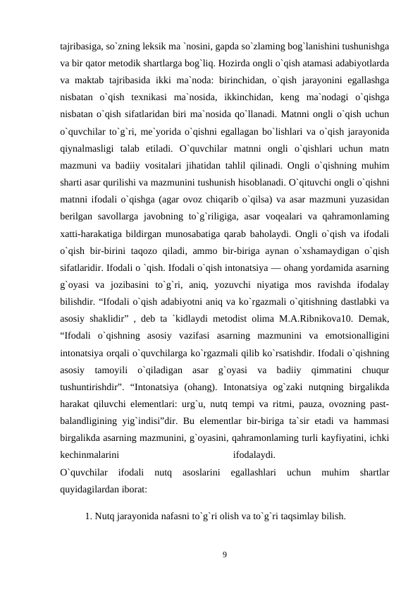 tajribasiga, so`zning leksik ma `nosini, gapda so`zlaming bog`lanishini tushunishga
va bir qator metodik shartlarga bog`liq. Hozirda ongli o`qish atamasi adabiyotlarda
va maktab  tajribasida ikki  ma`noda:  birinchidan, o`qish  jarayonini  egallashga
nisbatan  o`qish  texnikasi  ma`nosida,  ikkinchidan,  keng  ma`nodagi  o`qishga
nisbatan o`qish sifatlaridan biri ma`nosida qo`llanadi. Matnni ongli o`qish uchun
o`quvchilar to`g`ri, me`yorida o`qishni egallagan bo`lishlari va o`qish jarayonida
qiynalmasligi  talab  etiladi.  O`quvchilar  matnni  ongli  o`qishlari  uchun  matn
mazmuni va badiiy vositalari jihatidan tahlil qilinadi. Ongli o`qishning muhim
sharti asar qurilishi va mazmunini tushunish hisoblanadi. O`qituvchi ongli o`qishni
matnni ifodali o`qishga (agar ovoz chiqarib o`qilsa) va asar mazmuni yuzasidan
berilgan  savollarga javobning to`g`riligiga, asar  voqealari  va qahramonlaming
xatti-harakatiga bildirgan munosabatiga qarab baholaydi. Ongli o`qish va ifodali
o`qish bir-birini taqozo qiladi, ammo bir-biriga aynan o`xshamaydigan o`qish
sifatlaridir. Ifodali o `qish. Ifodali o`qish intonatsiya — ohang yordamida asarning
g`oyasi  va  jozibasini  to`g`ri,  aniq,  yozuvchi  niyatiga  mos  ravishda  ifodalay
bilishdir. “Ifodali o`qish adabiyotni aniq va ko`rgazmali o`qitishning dastlabki va
asosiy shaklidir” , deb ta `kidlaydi metodist olima M.A.Ribnikova10. Demak,
“Ifodali  o`qishning  asosiy  vazifasi  asarning  mazmunini  va  emotsionalligini
intonatsiya orqali o`quvchilarga ko`rgazmali qilib ko`rsatishdir. Ifodali o`qishning
asosiy  tamoyili  o`qiladigan  asar  g`oyasi  va  badiiy  qimmatini  chuqur
tushuntirishdir”.  “Intonatsiya  (ohang).  Intonatsiya  og`zaki  nutqning  birgalikda
harakat qiluvchi elementlari: urg`u, nutq tempi va ritmi, pauza, ovozning past-
balandligining yig`indisi”dir. Bu elementlar bir-biriga ta`sir etadi va hammasi
birgalikda asarning mazmunini, g`oyasini, qahramonlaming turli kayfiyatini, ichki
kechinmalarini
 
ifodalaydi.
 
O`quvchilar  ifodali  nutq  asoslarini  egallashlari  uchun  muhim  shartlar
quyidagilardan iborat: 
1. Nutq jarayonida nafasni to`g`ri olish va to`g`ri taqsimlay bilish.
9
