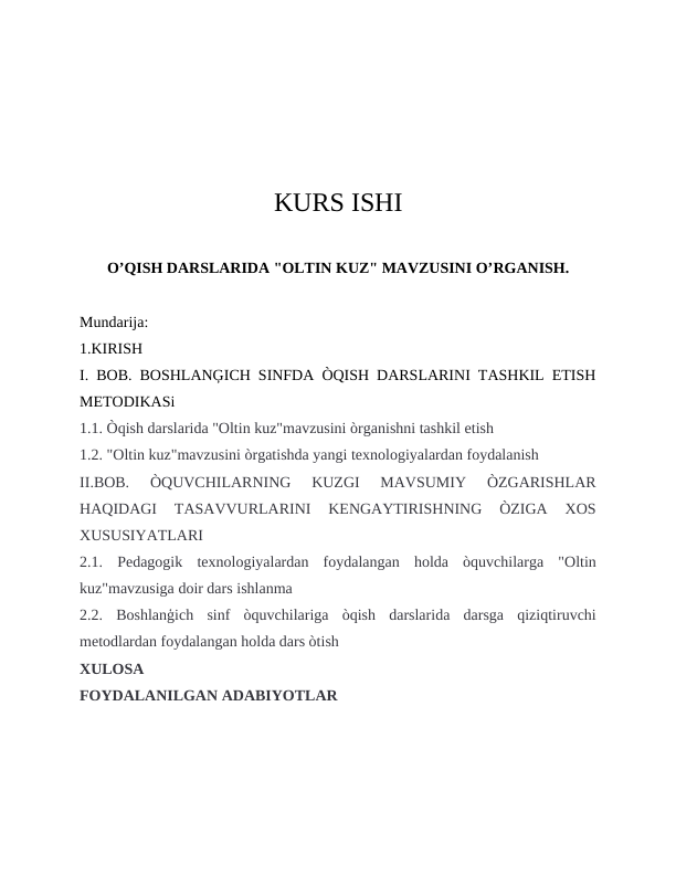 KURS ISHI
O’QISH DARSLARIDA "OLTIN KUZ" MAVZUSINI O’RGANISH.
Mundarija:
1.KIRISH
I. BOB. BOSHLANĢICH SINFDA ÒQISH DARSLARINI TASHKIL ETISH
METODIKASi 
1.1. Òqish darslarida "Oltin kuz"mavzusini òrganishni tashkil etish
1.2. "Oltin kuz"mavzusini òrgatishda yangi texnologiyalardan foydalanish 
II.BOB.  ÒQUVCHILARNING  KUZGI  MAVSUMIY  ÒZGARISHLAR
HAQIDAGI  TASAVVURLARINI  KENGAYTIRISHNING  ÒZIGA  XOS
XUSUSIYATLARI
2.1.  Pedagogik  texnologiyalardan  foydalangan  holda  òquvchilarga  "Oltin
kuz"mavzusiga doir dars ishlanma
2.2.  Boshlanģich  sinf  òquvchilariga  òqish  darslarida  darsga  qiziqtiruvchi
metodlardan foydalangan holda dars òtish
XULOSA
FOYDALANILGAN ADABIYOTLAR
