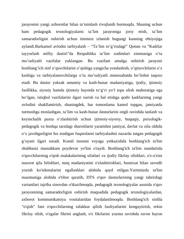 jarayonini yangi axborotlar bilan ta’minlash rivojlanib bormoqda. Shuning uchun
ham  pedagogik  texnologiyalarni  ta’lim  jarayoniga  joriy  etish,  ta’lim
samaradorligini  oshirish  uchun  tinimsiz  izlanish  bugungi  kunning  ehtiyojiga
aylandi.Barkamol avlodni tarbiyalash – “Ta’lim to’g’risdagi” Qonun va “Kadrlar
tayyorlash  milliy  dastiri”da  Respublika  ta’lim  xodimlari  zimmasiga  o’ta
ma’suliyatli  vazifalar  yuklangan.  Bu  vazifani  amalga  oshirish  jarayoni
boshlang’ich sinf o’quvchilarini o’qishiga yangicha yondashish, o’qituvchilarni o’z
kasbiga va tarbiyalanuvchilarga o’ta ma’suliyatli munosabatda bo’lishni taqozo
etadi. Bu dastur yuksak umumiy va kasb-hunar madaniyatiga, ijodiy, ijtimoiy
faollikka, siyosiy hamda ijtimoiy hayotda to‘g‘ri yo‘l topa olish mahoratiga ega
bo‘lgan, istiqbol vazifalarini ilgari surish va hal etishga qodir kadrlarning yangi
avlodini  shakllantirish,  shuningdek,  har  tomonlama  kamol  topgan,  jamiyatda
turmushga moslashgan, ta’lim va kasb-hunar dasturlarini ongli ravishda tanlash va
keyinchalik  puxta  o‘zlashtirish  uchun  ijtimoiy-siyosiy,  huquqiy,  psixologik-
pedagogik va boshqa tarzdagi sharoitlarni yaratishni jamiyat, davlat va oila oldida
o‘z javobgarligini his etadigan fuqarolarni tarbiyalashni nazarda tutgan pedagogik
g‘oyani  ilgari  suradi.  Komil  insonni  voyaga  yetkazishda  boshlang'ich  ta'lim
shubhasiz  mustahkam  poydevor  yo'lini  o'taydi.  Boshlang'ich  ta'lim  standartida
o'quvchilarning o'qish malakalarining sifatlari va ijodiy fikrlay olishlari, o'z-o'zini
nazorat qila bilishlari, nutq madaniyatini o'zlashtirishlari, husnixat bilan savodli
yozish  ko'nikmalarini  egallashlari  alohida  qayd  etilgan.Yurtimizda  ta'lim
mazmuniga  alohida  e'tibor  qaratib,  DTS  o'quv  dasturlarining  yangi  tahrirdagi
variantlari tajriba sinovdan o'tkazilmoqda, pedagogik texnologiyalar asosida o'quv
jarayonining  samaradorligini  oshirish  maqsadida  pedagogik  texnologiyalardan,
axborot  kommunikatsiya  vositalaridan  foydalanilmoqda.  Boshlang'ich  sinfda
"o'qish"  fani  o'quvchilarning  tafakkur  qilish  faoliyatlarini  kengaytirish,  erkin
fikrlay olish, o'zgalar fikrini anglash, o'z fikrlarini yozma ravishda ravon bayon
