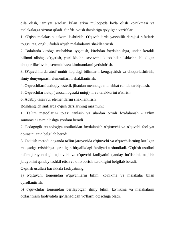 qila  olish,  jamiyat  a'zolari  bilan  erkin  muloqotda  bo'la  olish  ko'nikmasi  va
malakalarga xizmat qiladi. Sinfda o'qish darslariga qo'yilgan vazifalar:
1. O'qish malakasini takomillashtirish. O'quvchilarda yaxshilik darajasi sifatlari:
to'g'ri, tez, ongli, ifodali o'qish malakalarini shakllantirish.
2. Bolalarda kitobga muhabbat uyg'otish, kitobdan foydalanishga, undan kerakli
bilimni olishga o'rgatish, ya'ni kitobni sevuvchi, kitob bilan ishlashni biladigan
chuqur fikrlovchi, sermulohaza kitobxonlarni yetishtirish.
3. O'quvchilarda atrof-muhit haqidagi bilimlarni kengaytirish va chuqurlashtirish,
ilmiy dunyoqarash elementlarini shakllantirish.
4. O'quvchilarni axloqiy, estetik jihatdan mehnatga muhabbat ruhida tarbiyalash.
5. O'quvchilar nutqi ( asosan,og'zaki nutqi) ni va tafakkurini o'stirish.
6. Adabiy tasavvur elementlarini shakllantirish.
Boshlang'ich sinflarda o'qish darslarining mazmuni:
1.  Ta'lim  metodlarini  to'g'ri  tanlash  va  ulardan  o'rinli  foydalanish  -  ta'lim
samarasini ta'minlashga yordam beradi.
2. Pedagogik texnologiya usullaridan foydalanish o'qituvchi va o'quvchi faoliyat
doirasini aniq belgilab beradi.
3. O'qitish metodi deganda ta'lim jarayonida o'qituvchi va o'quvchilarning kutilgan
maqsadga erishishga qaratilgan birgalikdagi faoliyati tushuniladi. O'qitish usullari
ta'lim jarayonidagi o'qituvchi va o'quvchi faoliyatini qanday bo'lishini, o'qitish
jarayonini qanday tashkil etish va olib borish kerakligini belgilab beradi.
O'qitish usullari har ikkala faoliyatning:
a)  o'qituvchi  tomonidan  o'quvchilarni  bilim,  ko'nikma  va  malakalar  bilan
qurollantirish;
b)  o'quvchilar  tomonidan  berilayotgan  ilmiy  bilim,  ko'nikma  va  malakalarni
o'zlashtirish faoliyatida qo'llanadigan yo'llarni o'z ichiga oladi.
