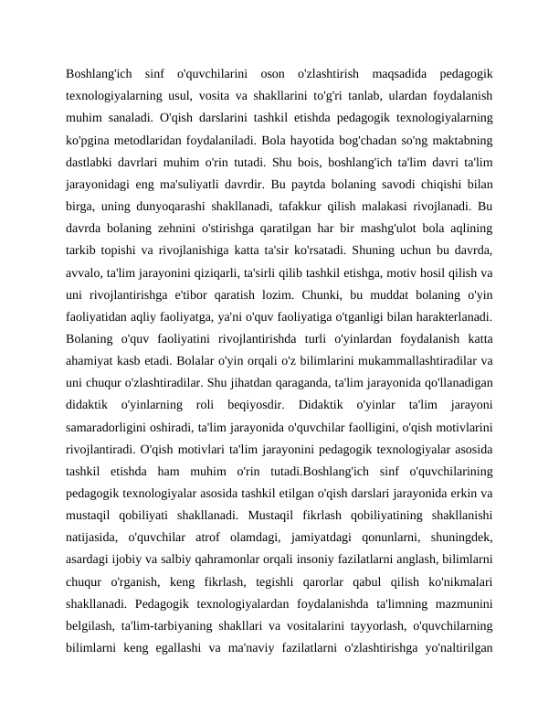 Boshlang'ich  sinf  o'quvchilarini  oson  o'zlashtirish  maqsadida  pedagogik
texnologiyalarning usul, vosita va shakllarini to'g'ri tanlab, ulardan foydalanish
muhim sanaladi. O'qish darslarini tashkil etishda pedagogik texnologiyalarning
ko'pgina metodlaridan foydalaniladi. Bola hayotida bog'chadan so'ng maktabning
dastlabki davrlari muhim o'rin tutadi. Shu bois, boshlang'ich ta'lim davri ta'lim
jarayonidagi eng ma'suliyatli davrdir. Bu paytda bolaning savodi chiqishi bilan
birga, uning dunyoqarashi shakllanadi, tafakkur qilish malakasi rivojlanadi. Bu
davrda bolaning zehnini o'stirishga qaratilgan har bir mashg'ulot bola aqlining
tarkib topishi va rivojlanishiga katta ta'sir ko'rsatadi. Shuning uchun bu davrda,
avvalo, ta'lim jarayonini qiziqarli, ta'sirli qilib tashkil etishga, motiv hosil qilish va
uni  rivojlantirishga  e'tibor  qaratish  lozim.  Chunki,  bu  muddat  bolaning  o'yin
faoliyatidan aqliy faoliyatga, ya'ni o'quv faoliyatiga o'tganligi bilan harakterlanadi.
Bolaning  o'quv  faoliyatini  rivojlantirishda  turli  o'yinlardan  foydalanish  katta
ahamiyat kasb etadi. Bolalar o'yin orqali o'z bilimlarini mukammallashtiradilar va
uni chuqur o'zlashtiradilar. Shu jihatdan qaraganda, ta'lim jarayonida qo'llanadigan
didaktik  o'yinlarning  roli  beqiyosdir.  Didaktik  o'yinlar  ta'lim  jarayoni
samaradorligini oshiradi, ta'lim jarayonida o'quvchilar faolligini, o'qish motivlarini
rivojlantiradi. O'qish motivlari ta'lim jarayonini pedagogik texnologiyalar asosida
tashkil  etishda  ham  muhim  o'rin  tutadi.Boshlang'ich  sinf  o'quvchilarining
pedagogik texnologiyalar asosida tashkil etilgan o'qish darslari jarayonida erkin va
mustaqil  qobiliyati  shakllanadi.  Mustaqil  fikrlash  qobiliyatining  shakllanishi
natijasida,  o'quvchilar  atrof  olamdagi,  jamiyatdagi  qonunlarni,  shuningdek,
asardagi ijobiy va salbiy qahramonlar orqali insoniy fazilatlarni anglash, bilimlarni
chuqur  o'rganish,  keng  fikrlash,  tegishli  qarorlar  qabul  qilish  ko'nikmalari
shakllanadi.  Pedagogik  texnologiyalardan  foydalanishda  ta'limning  mazmunini
belgilash, ta'lim-tarbiyaning shakllari va vositalarini tayyorlash, o'quvchilarning
bilimlarni  keng  egallashi  va  ma'naviy  fazilatlarni  o'zlashtirishga  yo'naltirilgan
