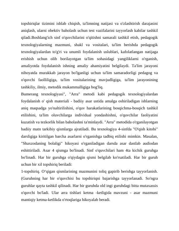 topshiriqlar tizimini ishlab chiqish, ta'limning natijasi va o'zlashtirish darajasini
aniqlash, ularni obektiv baholash uchun test vazifalarini tayyorlash kabilar tashkil
qiladi.Boshlang'ich sinf o'quvchilarini o'qitishni samarali tashkil etish, pedagogik
texnologiyalarning  mazmuni,  shakl  va  vositalari,  ta'lim  berishda  pedagogik
texnologiyalardan to'g'ri va unumli foydalanish uslublari, kafolatlangan natijaga
erishish  uchun  olib  borilayotgan  ta'lim  sohasidagi  yangiliklarni  o'rganish,
amaliyotda foydalanish ishning amaliy ahamiyatini belgilaydi. Ta'lim  jarayoni
nihoyatda murakkab jarayon bo'lganligi uchun ta'lim samaradorligi pedagog va
o'quvchi  faolliligiga,  ta'lim  vositalarining  mavjudligiga,  ta'lim  jarayonining
tashkiliy, ilmiy, metodik mukammalligiga bog'liq.
Bumerang  texnologiyasi",  "Arra"  metodi  kabi  pedagogik  texnologiyalardan
foydalanish o' qish materiali - badiiy asar ustida amalga oshiriladigan ishlarning
aniq maqsadga yo'naltirilishini, o'quv harakatlarining bosqichma-bosqich tashkil
etilishini,  ta'lim  oluvchilarga  individual  yondashishni,  o'quvchilar  faoliyatini
kuzatish va tezkorlik bilan baholashni ta'minlaydi. "Arra" metodida o'rganilayotgan
badiiy matn tarkibiy qismlarga ajratiladi. Bu texnologiya 4-sinfda "O'qish kitobi"
darsligiga kiritilgan barcha asarlarni o'rganishga tadbiq etilishi mimkin. Masalan,
"Shaxzodaning  bolaligi"  hikoyasi  o'rganiladigan  darsda  asar  dastlab  audiodan
eshittiriladi. Asar 4 qismga bo'linadi. Sinf o'quvchilari ham 4ta kichik guruhga
bo'linadi. Har bir guruhga o'qiydagin qismi belgilab ko'rsatiladi. Har bir guruh
uchun bir xil topshiriq beriladi:
1-topshiriq. O‘qigan qismlarining mazmunini toliq gapirib berishga tayyorlanish.
(Guruhning  har  bir  o'quvchisi  bu  topshiriqni  bajarishga  tayyorlanadi.  So'ngra
guruhlar qayta tashkil qilinadi. Har bir guruhda old ingi guruhdagi bitta mutaxassis
o'quvchi  bo'ladi.  Ular  arra  tishlari  ketma -ketligida  mavzuni  -  asar  mazmuni
mantiqiy ketma-ketlikda o'rtoqlariga hikoyalab beradi.
