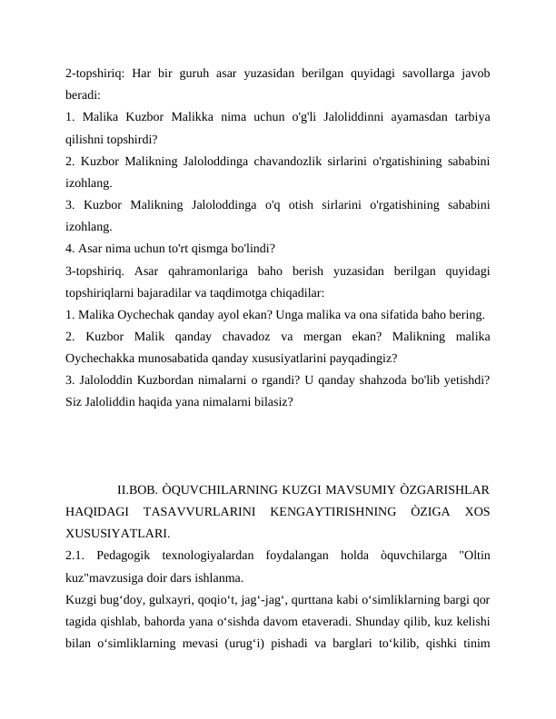 2-topshiriq:  Har  bir  guruh  asar  yuzasidan  berilgan  quyidagi  savollarga  javob
beradi:
1.  Malika  Kuzbor  Malikka  nima  uchun  o'g'li  Jaloliddinni  ayamasdan  tarbiya
qilishni topshirdi?
2. Kuzbor Malikning Jaloloddinga chavandozlik sirlarini o'rgatishining sababini
izohlang.
3.  Kuzbor  Malikning  Jaloloddinga  o'q  otish  sirlarini  o'rgatishining  sababini
izohlang.
4. Asar nima uchun to'rt qismga bo'lindi?
3-topshiriq.  Asar  qahramonlariga  baho  berish  yuzasidan  berilgan  quyidagi
topshiriqlarni bajaradilar va taqdimotga chiqadilar:
1. Malika Oychechak qanday ayol ekan? Unga malika va ona sifatida baho bering.
2.  Kuzbor  Malik  qanday  chavadoz  va  mergan  ekan?  Malikning  malika
Oychechakka munosabatida qanday xususiyatlarini payqadingiz?
3. Jaloloddin Kuzbordan nimalarni o rgandi? U qanday shahzoda bo'lib yetishdi?
Siz Jaloliddin haqida yana nimalarni bilasiz?
             II.BOB. ÒQUVCHILARNING KUZGI MAVSUMIY ÒZGARISHLAR
HAQIDAGI  TASAVVURLARINI  KENGAYTIRISHNING  ÒZIGA  XOS
XUSUSIYATLARI.
2.1.  Pedagogik  texnologiyalardan  foydalangan  holda  òquvchilarga  "Oltin
kuz"mavzusiga doir dars ishlanma.
Kuzgi bug‘doy, gulxayri, qoqio‘t, jag‘-jag‘, qurttana kabi o‘simliklarning bargi qor
tagida qishlab, bahorda yana o‘sishda davom etaveradi. Shunday qilib, kuz kelishi
bilan o‘simliklarning mevasi (urug‘i) pishadi va barglari to‘kilib, qishki tinim
