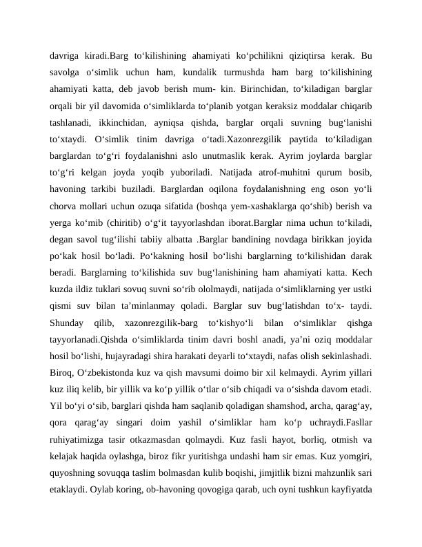 davriga  kiradi.Barg  to‘kilishining  ahamiyati  ko‘pchilikni  qiziqtirsa  kerak.  Bu
savolga  o‘simlik  uchun  ham,  kundalik  turmushda  ham  barg  to‘kilishining
ahamiyati katta, deb javob berish mum- kin. Birinchidan, to‘kiladigan barglar
orqali bir yil davomida o‘simliklarda to‘planib yotgan keraksiz moddalar chiqarib
tashlanadi,  ikkinchidan,  ayniqsa  qishda,  barglar  orqali  suvning  bug‘lanishi
to‘xtaydi.  O‘simlik  tinim  davriga  o‘tadi.Xazonrezgilik  paytida  to‘kiladigan
barglardan to‘g‘ri foydalanishni aslo unutmaslik kerak. Ayrim joylarda barglar
to‘g‘ri  kelgan  joyda  yoqib  yuboriladi.  Natijada  atrof-muhitni  qurum  bosib,
havoning  tarkibi  buziladi.  Barglardan  oqilona  foydalanishning  eng  oson  yo‘li
chorva mollari uchun ozuqa sifatida (boshqa yem-xashaklarga qo‘shib) berish va
yerga ko‘mib (chiritib) o‘g‘it tayyorlashdan iborat.Barglar nima uchun to‘kiladi,
degan savol tug‘ilishi tabiiy albatta .Barglar bandining novdaga birikkan joyida
po‘kak hosil bo‘ladi. Po‘kakning hosil bo‘lishi barglarning to‘kilishidan darak
beradi. Barglarning to‘kilishida suv bug‘lanishining ham ahamiyati katta. Kech
kuzda ildiz tuklari sovuq suvni so‘rib ololmaydi, natijada o‘simliklarning yer ustki
qismi  suv  bilan  ta’minlanmay  qoladi.  Barglar  suv  bug‘latishdan  to‘x-  taydi.
Shunday  qilib,  xazonrezgilik-barg  to‘kishyo‘li  bilan  o‘simliklar  qishga
tayyorlanadi.Qishda o‘simliklarda tinim davri boshl anadi, ya’ni oziq moddalar
hosil bo‘lishi, hujayradagi shira harakati deyarli to‘xtaydi, nafas olish sekinlashadi.
Biroq, O‘zbekistonda kuz va qish mavsumi doimo bir xil kelmaydi. Ayrim yillari
kuz iliq kelib, bir yillik va ko‘p yillik o‘tlar o‘sib chiqadi va o‘sishda davom etadi.
Yil bo‘yi o‘sib, barglari qishda ham saqlanib qoladigan shamshod, archa, qarag‘ay,
qora  qarag‘ay  singari  doim  yashil  o‘simliklar  ham  ko‘p  uchraydi.Fasllar
ruhiyatimizga tasir otkazmasdan qolmaydi. Kuz fasli hayot, borliq, otmish va
kelajak haqida oylashga, biroz fikr yuritishga undashi ham sir emas. Kuz yomgiri,
quyoshning sovuqqa taslim bolmasdan kulib boqishi, jimjitlik bizni mahzunlik sari
etaklaydi. Oylab koring, ob-havoning qovogiga qarab, uch oyni tushkun kayfiyatda
