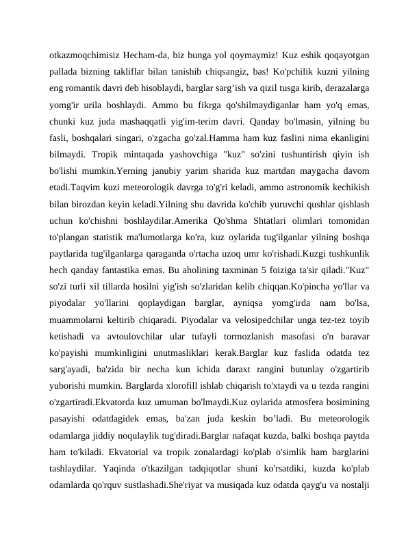 otkazmoqchimisiz Hecham-da, biz bunga yol qoymaymiz! Kuz eshik qoqayotgan
pallada bizning takliflar bilan tanishib chiqsangiz, bas! Ko'pchilik kuzni yilning
eng romantik davri deb hisoblaydi, barglar sarg’ish va qizil tusga kirib, derazalarga
yomg'ir  urila boshlaydi. Ammo bu fikrga qo'shilmaydiganlar  ham  yo'q emas,
chunki kuz juda mashaqqatli yig'im-terim davri. Qanday bo'lmasin, yilning bu
fasli, boshqalari singari, o'zgacha go'zal.Hamma ham kuz faslini nima ekanligini
bilmaydi.  Tropik  mintaqada  yashovchiga  "kuz"  so'zini  tushuntirish  qiyin  ish
bo'lishi mumkin.Yerning janubiy yarim sharida kuz martdan maygacha davom
etadi.Taqvim kuzi meteorologik davrga to'g'ri keladi, ammo astronomik kechikish
bilan birozdan keyin keladi.Yilning shu davrida ko'chib yuruvchi qushlar qishlash
uchun  ko'chishni  boshlaydilar.Amerika  Qo'shma  Shtatlari  olimlari  tomonidan
to'plangan statistik ma'lumotlarga ko'ra, kuz oylarida tug'ilganlar yilning boshqa
paytlarida tug'ilganlarga qaraganda o'rtacha uzoq umr ko'rishadi.Kuzgi tushkunlik
hech qanday fantastika emas. Bu aholining taxminan 5 foiziga ta'sir qiladi."Kuz"
so'zi turli xil tillarda hosilni yig'ish so'zlaridan kelib chiqqan.Ko'pincha yo'llar va
piyodalar  yo'llarini  qoplaydigan  barglar,  ayniqsa  yomg'irda  nam  bo'lsa,
muammolarni keltirib chiqaradi. Piyodalar va velosipedchilar unga tez-tez toyib
ketishadi  va  avtoulovchilar  ular  tufayli  tormozlanish  masofasi  o'n  baravar
ko'payishi  mumkinligini  unutmasliklari  kerak.Barglar  kuz  faslida  odatda  tez
sarg'ayadi,  ba'zida  bir  necha  kun  ichida  daraxt  rangini  butunlay  o'zgartirib
yuborishi mumkin. Barglarda xlorofill ishlab chiqarish to'xtaydi va u tezda rangini
o'zgartiradi.Ekvatorda kuz umuman bo'lmaydi.Kuz oylarida atmosfera bosimining
pasayishi  odatdagidek  emas,  ba'zan  juda  keskin  bo’ladi.  Bu  meteorologik
odamlarga jiddiy noqulaylik tug'diradi.Barglar nafaqat kuzda, balki boshqa paytda
ham to'kiladi. Ekvatorial va tropik zonalardagi ko'plab o'simlik ham barglarini
tashlaydilar.  Yaqinda  o'tkazilgan  tadqiqotlar  shuni  ko'rsatdiki,  kuzda  ko'plab
odamlarda qo'rquv sustlashadi.She'riyat va musiqada kuz odatda qayg'u va nostalji
