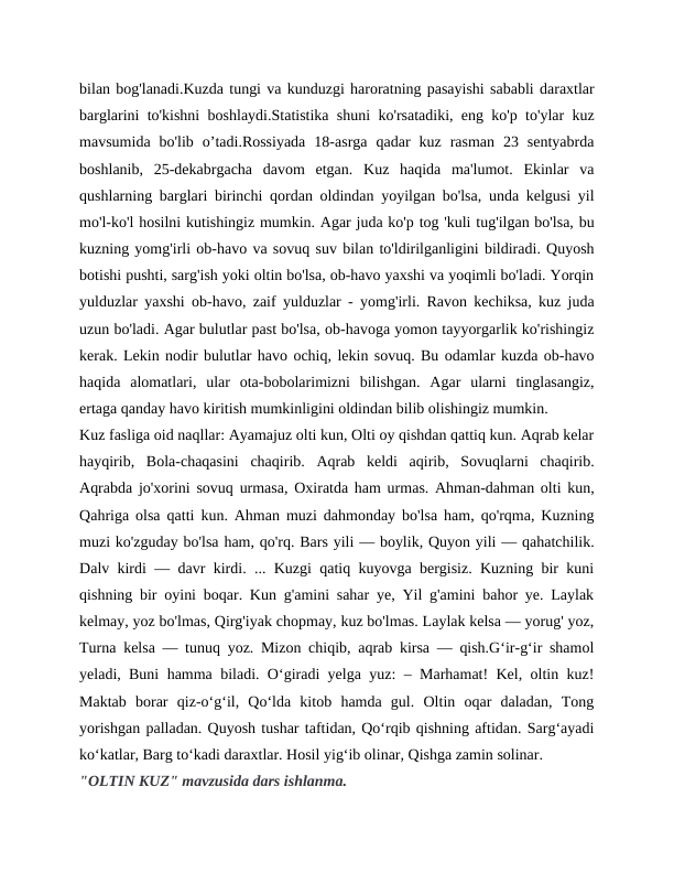 bilan bog'lanadi.Kuzda tungi va kunduzgi haroratning pasayishi sababli daraxtlar
barglarini to'kishni boshlaydi.Statistika shuni ko'rsatadiki, eng ko'p to'ylar kuz
mavsumida  bo'lib  o’tadi.Rossiyada  18-asrga  qadar  kuz  rasman  23  sentyabrda
boshlanib,  25-dekabrgacha  davom  etgan.  Kuz  haqida  ma'lumot.  Ekinlar  va
qushlarning barglari birinchi qordan oldindan yoyilgan bo'lsa, unda kelgusi yil
mo'l-ko'l hosilni kutishingiz mumkin. Agar juda ko'p tog 'kuli tug'ilgan bo'lsa, bu
kuzning yomg'irli ob-havo va sovuq suv bilan to'ldirilganligini bildiradi. Quyosh
botishi pushti, sarg'ish yoki oltin bo'lsa, ob-havo yaxshi va yoqimli bo'ladi. Yorqin
yulduzlar yaxshi ob-havo, zaif yulduzlar - yomg'irli. Ravon kechiksa, kuz juda
uzun bo'ladi. Agar bulutlar past bo'lsa, ob-havoga yomon tayyorgarlik ko'rishingiz
kerak. Lekin nodir bulutlar havo ochiq, lekin sovuq. Bu odamlar kuzda ob-havo
haqida  alomatlari,  ular  ota-bobolarimizni  bilishgan.  Agar  ularni  tinglasangiz,
ertaga qanday havo kiritish mumkinligini oldindan bilib olishingiz mumkin.
Kuz fasliga oid naqllar: Ayamajuz olti kun, Olti oy qishdan qattiq kun. Aqrab kelar
hayqirib,  Bola-chaqasini  chaqirib.  Aqrab  keldi  aqirib,  Sovuqlarni  chaqirib.
Aqrabda jo'xorini sovuq urmasa, Oxiratda ham urmas. Ahman-dahman olti kun,
Qahriga olsa qatti kun. Ahman muzi dahmonday bo'lsa ham, qo'rqma, Kuzning
muzi ko'zguday bo'lsa ham, qo'rq. Bars yili — boylik, Quyon yili — qahatchilik.
Dalv kirdi — davr kirdi. ... Kuzgi qatiq kuyovga bergisiz. Kuzning bir kuni
qishning bir oyini boqar. Kun g'amini sahar ye, Yil g'amini bahor ye. Laylak
kelmay, yoz bo'lmas, Qirg'iyak chopmay, kuz bo'lmas. Laylak kelsa — yorug' yoz,
Turna kelsa — tunuq yoz. Mizon chiqib, aqrab kirsa — qish.G‘ir-g‘ir shamol
yeladi, Buni hamma biladi. O‘giradi yelga yuz: – Marhamat! Kel, oltin kuz!
Maktab  borar  qiz-o‘g‘il,  Qo‘lda  kitob  hamda  gul.  Oltin  oqar  daladan,  Tong
yorishgan palladan. Quyosh tushar taftidan, Qo‘rqib qishning aftidan. Sarg‘ayadi
ko‘katlar, Barg to‘kadi daraxtlar. Hosil yig‘ib olinar, Qishga zamin solinar.
"OLTIN KUZ" mavzusida dars ishlanma.
