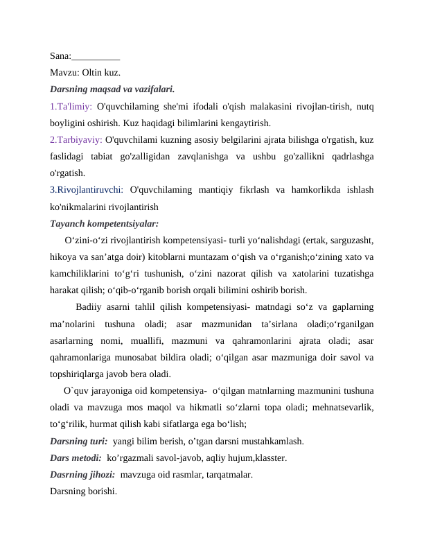 Sana:__________
Mavzu: Oltin kuz. 
Darsning maqsad va vazifalari.
1.Ta'limiy: O'quvchilaming she'mi ifodali o'qish malakasini rivojlan-tirish, nutq
boyligini oshirish. Kuz haqidagi bilimlarini kengaytirish. 
2.Tarbiyaviy: O'quvchilami kuzning asosiy belgilarini ajrata bilishga o'rgatish, kuz
faslidagi  tabiat  go'zalligidan  zavqlanishga  va  ushbu  go'zallikni  qadrlashga
o'rgatish.
3.Rivojlantiruvchi: O'quvchilaming  mantiqiy  fikrlash  va  hamkorlikda  ishlash
ko'nikmalarini rivojlantirish
Tayanch kompetentsiyalar:  
      O‘zini-o‘zi rivojlantirish kompetensiyasi- turli yo‘nalishdagi (ertak, sarguzasht,
hikoya va san’atga doir) kitoblarni muntazam o‘qish va o‘rganish;o‘zining xato va
kamchiliklarini  to‘g‘ri tushunish, o‘zini  nazorat  qilish va xatolarini  tuzatishga
harakat qilish; o‘qib-o‘rganib borish orqali bilimini oshirib borish.
     Badiiy asarni tahlil qilish kompetensiyasi- matndagi so‘z va gaplarning
ma’nolarini  tushuna  oladi;  asar  mazmunidan  ta’sirlana  oladi;o‘rganilgan
asarlarning  nomi,  muallifi,  mazmuni  va  qahramonlarini  ajrata  oladi;  asar
qahramonlariga munosabat bildira oladi; o‘qilgan asar mazmuniga doir savol va
topshiriqlarga javob bera oladi.
     O`quv jarayoniga oid kompetensiya-  o‘qilgan matnlarning mazmunini tushuna
oladi va mavzuga mos maqol va hikmatli so‘zlarni topa oladi; mehnatsevarlik,
to‘g‘rilik, hurmat qilish kabi sifatlarga ega bo‘lish;
Darsning turi:  yangi bilim berish, o’tgan darsni mustahkamlash.
Dars metodi:  ko’rgazmali savol-javob, aqliy hujum,klasster.
Dasrning jihozi:  mavzuga oid rasmlar, tarqatmalar.
Darsning borishi.
