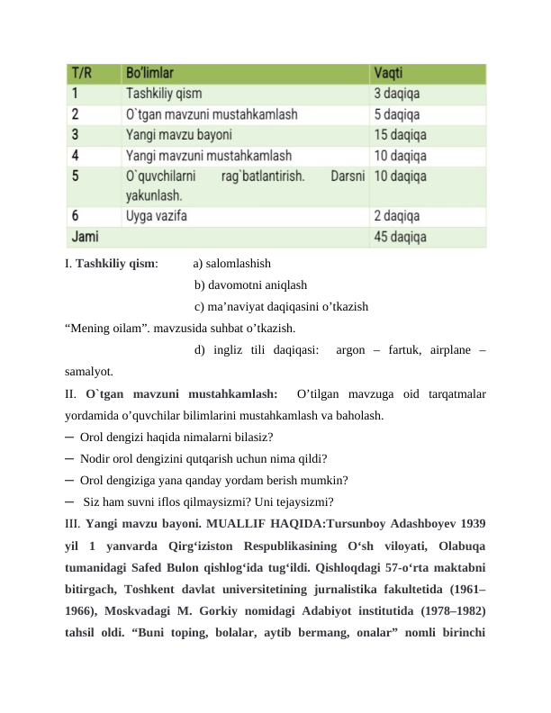 I. Tashkiliy qism:           a) salomlashish
b) davomotni aniqlash
c) ma’naviyat daqiqasini o’tkazish
“Mening oilam”. mavzusida suhbat o’tkazish.
d)  ingliz  tili  daqiqasi:   argon  –  fartuk,  airplane  –
samalyot.
II. O`tgan  mavzuni  mustahkamlash:   O’tilgan  mavzuga  oid  tarqatmalar
yordamida o’quvchilar bilimlarini mustahkamlash va baholash.
─  Orol dengizi haqida nimalarni bilasiz?
─  Nodir orol dengizini qutqarish uchun nima qildi? 
─  Orol dengiziga yana qanday yordam berish mumkin?
─   Siz ham suvni iflos qilmaysizmi? Uni tejaysizmi?    
III. Yangi mavzu bayoni. MUALLIF HAQIDA:Tursunboy Adashboyev 1939
yil  1  yanvarda  Qirgʻiziston  Respublikasining  Oʻsh  viloyati,  Olabuqa
tumanidagi Safed Bulon qishlogʻida tugʻildi. Qishloqdagi 57-oʻrta maktabni
bitirgach,  Toshkent  davlat  universitetining  jurnalistika  fakultetida  (1961–
1966), Moskvadagi  M. Gorkiy nomidagi  Adabiyot  institutida (1978–1982)
tahsil  oldi.  “Buni  toping,  bolalar,  aytib bermang,  onalar”  nomli  birinchi
