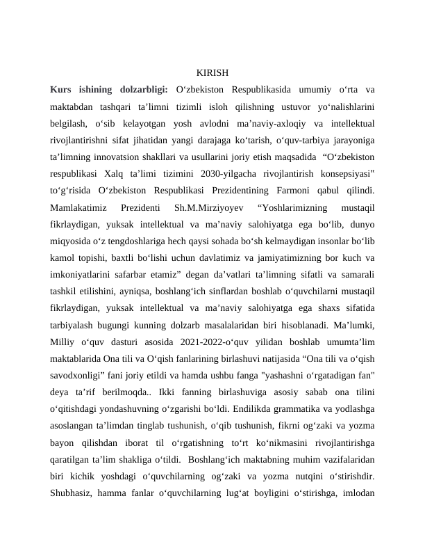 KIRISH
Kurs  ishining  dolzarbligi: Oʻzbekiston  Respublikasida  umumiy  oʻrta  va
maktabdan  tashqari  ta’limni  tizimli  isloh  qilishning  ustuvor  yoʻnalishlarini
belgilash,  oʻsib  kelayotgan  yosh  avlodni  ma’naviy-axloqiy  va  intellektual
rivojlantirishni sifat jihatidan yangi darajaga koʻtarish, oʻquv-tarbiya jarayoniga
ta’limning innovatsion shakllari va usullarini joriy etish maqsadida  “Oʻzbekiston
respublikasi  Xalq  ta’limi  tizimini  2030-yilgacha  rivojlantirish  konsepsiyasi‟
toʻgʻrisida  Oʻzbekiston  Respublikasi  Prezidentining  Farmoni  qabul  qilindi.
Mamlakatimiz  Prezidenti  Sh.M.Mirziyoyev  “Yoshlarimizning  mustaqil
fikrlaydigan,  yuksak  intellektual  va  ma’naviy  salohiyatga  ega  boʻlib,  dunyo
miqyosida oʻz tengdoshlariga hech qaysi sohada boʻsh kelmaydigan insonlar boʻlib
kamol topishi, baxtli boʻlishi uchun davlatimiz va jamiyatimizning bor kuch va
imkoniyatlarini safarbar etamiz” degan da’vatlari ta’limning sifatli va samarali
tashkil etilishini, ayniqsa, boshlangʻich sinflardan boshlab oʻquvchilarni mustaqil
fikrlaydigan,  yuksak  intellektual  va  ma’naviy  salohiyatga  ega  shaxs  sifatida
tarbiyalash bugungi kunning dolzarb masalalaridan biri hisoblanadi. Ma’lumki,
Milliy  oʻquv  dasturi  asosida  2021-2022-oʻquv  yilidan  boshlab  umumtaʼlim
maktablarida Ona tili va Oʻqish fanlarining birlashuvi natijasida “Ona tili va oʻqish
savodxonligi” fani joriy etildi va hamda ushbu fanga "yashashni oʻrgatadigan fan"
deya  ta’rif  berilmoqda..  Ikki  fanning  birlashuviga  asosiy  sabab  ona  tilini
oʻqitishdagi yondashuvning oʻzgarishi boʻldi. Endilikda grammatika va yodlashga
asoslangan taʼlimdan tinglab tushunish, oʻqib tushunish, fikrni ogʻzaki va yozma
bayon  qilishdan  iborat  til  oʻrgatishning  toʻrt  koʻnikmasini  rivojlantirishga
qaratilgan taʼlim shakliga oʻtildi.  Boshlangʻich maktabning muhim vazifalaridan
biri  kichik  yoshdagi  oʻquvchilarning  ogʻzaki  va  yozma  nutqini  oʻstirishdir.
Shubhasiz, hamma fanlar oʻquvchilarning lugʻat boyligini oʻstirishga, imlodan

