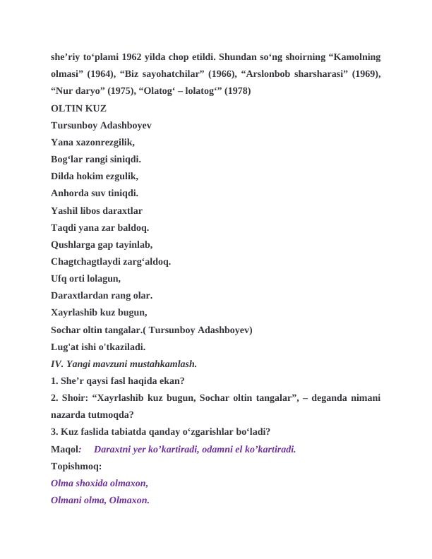 sheʼriy toʻplami 1962 yilda chop etildi. Shundan soʻng shoirning “Kamolning
olmasi” (1964), “Biz sayohatchilar” (1966), “Arslonbob sharsharasi” (1969),
“Nur daryo” (1975), “Olatogʻ ‒ lolatogʻ” (1978)
OLTIN KUZ
Tursunboy Adashboyev
Yana xazonrezgilik,
Bog‘lar rangi siniqdi.
Dilda hokim ezgulik,
Anhorda suv tiniqdi.
Yashil libos daraxtlar 
Taqdi yana zar baldoq.
Qushlarga gap tayinlab, 
Chagtchagtlaydi zarg‘aldoq.
Ufq orti lolagun,
Daraxtlardan rang olar.
Xayrlashib kuz bugun,
Sochar oltin tangalar.( Tursunboy Adashboyev)
Lug'at ishi o'tkaziladi.
IV. Yangi mavzuni mustahkamlash.
1. She’r qaysi fasl haqida ekan?
2. Shoir: “Xayrlashib kuz bugun, Sochar oltin tangalar”, – deganda nimani
nazarda tutmoqda?
3. Kuz faslida tabiatda qanday o‘zgarishlar bo‘ladi?
Maqol:     Daraxtni yer ko’kartiradi, odamni el ko’kartiradi.
Topishmoq:
Olma shoxida olmaxon,
Olmani olma, Olmaxon.
