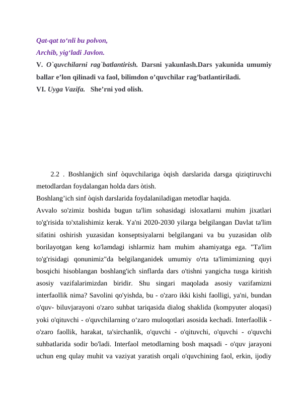 Qat-qat to‘nli bu polvon,
Archib, yig‘ladi Javlon.
V. O`quvchilarni rag`batlantirish. Darsni yakunlash.Dars yakunida umumiy
ballar e’lon qilinadi va faol, bilimdon o’quvchilar rag’batlantiriladi.
VI. Uyga Vazifa.   She’rni yod olish.
    2.2 . Boshlanģich sinf òquvchilariga òqish darslarida darsga qiziqtiruvchi
metodlardan foydalangan holda dars òtish.
Boshlang’ich sinf òqish darslarida foydalaniladigan metodlar haqida.
Avvalo  so'zimiz  boshida  bugun  ta'lim  sohasidagi  isloxatlarni  muhim  jixatlari
to'g'risida to'xtalishimiz kerak. Ya'ni 2020-2030 yilarga belgilangan Davlat ta'lim
sifatini  oshirish  yuzasidan  konseptsiyalarni  belgilangani  va  bu  yuzasidan  olib
borilayotgan  keng  ko'lamdagi  ishlarmiz  ham  muhim  ahamiyatga  ega.  "Ta'lim
to'g'risidagi  qonunimiz"da  belgilanganidek  umumiy  o'rta  ta'limimizning  quyi
bosqichi hisoblangan boshlang'ich sinflarda dars o'tishni yangicha tusga kiritish
asosiy  vazifalarimizdan  biridir.  Shu  singari  maqolada  asosiy  vazifamizni
interfaollik nima? Savolini qo'yishda, bu - o'zaro ikki kishi faolligi, ya'ni, bundan
o'quv- biluvjarayoni o'zaro suhbat tariqasida dialog shaklida (kompyuter aloqasi)
yoki o'qituvchi - o'quvchilarning o‘zaro muloqotlari asosida kechadi. Interfaollik -
o'zaro faollik, harakat, ta'sirchanlik, o'quvchi - o'qituvchi, o'quvchi - o'quvchi
suhbatlarida sodir bo'ladi. Interfaol metodlarning bosh maqsadi - o'quv jarayoni
uchun eng qulay muhit va vaziyat yaratish orqali o'quvchining faol, erkin, ijodiy

